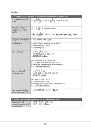 214
Solution:
1. Percentage heat reduction in flue gas after installation of recuperator
% excess air supplied
(EA) =
𝑂2%
21 − 𝑂2%
𝑋 100 =
8
21 − 8
𝑋 100 = 61.5%
Actual mass of air
supplied / kg of fuel
(AAS)
= (1 +
𝐸𝐴
100
) 𝑋 𝑡ℎ𝑒𝑜𝑟𝑒𝑡𝑖𝑐𝑎𝑙 𝑎𝑖𝑟
= (1 +
61.5
100
) 𝑋 14.12 = 𝟐𝟐. 𝟔𝟏 𝒌𝒈 𝒐𝒇𝒂𝒊𝒓 𝒑𝒆𝒓 𝒌𝒈 𝒐𝒇 𝒇𝒖𝒆𝒍
Daily fuel consumption = 65 X 1000 = 6500 kg/day
Total mass, m = mass of fuel + (mass of fuel X AAS)
= 6500 + (6500 X 22.61)
= 153,465 kg/day
Heat in flue gas = m X Cp fg X (t1 – ta)
= 153,465 X 0.26 X (600 – 30)
= 22,743,513 kcal/day
m = total mass of fuel and AAS
Cp fg = Specific heat of flue gas = 0.26
t1 = Flue gas temperature at exit of furnace
ta = Ambient temperature
Heat in preheated
combustion air
= m X Cp X (t1-ta)
= (6500 X 22.61) X 0.24 X (200-30)
= 5,996,172 kcal/day
m = mass of fuel X AAS
Cp = specific heat of air
t1 = temperature of pre-heated combustion air
ta = Ambient temperature
Heat reduction in flue
gas in percentage (%)
= (5,996,172 / 22,743,513) = 26.4%
2. The increase in daily production due to yield improvement
Daily additional
production due to yield
improvement
= 100 X (95/90) = 105.5 t/day
= 105.5 – 100 = 5.5 t/day
 
