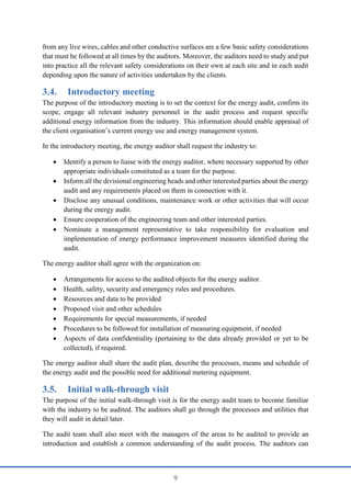 9
from any live wires, cables and other conductive surfaces are a few basic safety considerations
that must be followed at all times by the auditors. Moreover, the auditors need to study and put
into practice all the relevant safety considerations on their own at each site and in each audit
depending upon the nature of activities undertaken by the clients.
3.4. Introductory meeting
The purpose of the introductory meeting is to set the context for the energy audit, confirm its
scope, engage all relevant industry personnel in the audit process and request specific
additional energy information from the industry. This information should enable appraisal of
the client organisation’s current energy use and energy management system.
In the introductory meeting, the energy auditor shall request the industry to:
 Identify a person to liaise with the energy auditor, where necessary supported by other
appropriate individuals constituted as a team for the purpose.
 Inform all the divisional engineering heads and other interested parties about the energy
audit and any requirements placed on them in connection with it.
 Disclose any unusual conditions, maintenance work or other activities that will occur
during the energy audit.
 Ensure cooperation of the engineering team and other interested parties.
 Nominate a management representative to take responsibility for evaluation and
implementation of energy performance improvement measures identified during the
audit.
The energy auditor shall agree with the organization on:
 Arrangements for access to the audited objects for the energy auditor.
 Health, safety, security and emergency rules and procedures.
 Resources and data to be provided
 Proposed visit and other schedules
 Requirements for special measurements, if needed
 Procedures to be followed for installation of measuring equipment, if needed
 Aspects of data confidentiality (pertaining to the data already provided or yet to be
collected), if required.
The energy auditor shall share the audit plan, describe the processes, means and schedule of
the energy audit and the possible need for additional metering equipment.
3.5. Initial walk-through visit
The purpose of the initial walk-through visit is for the energy audit team to become familiar
with the industry to be audited. The auditors shall go through the processes and utilities that
they will audit in detail later.
The audit team shall also meet with the managers of the areas to be audited to provide an
introduction and establish a common understanding of the audit process. The auditors can
 