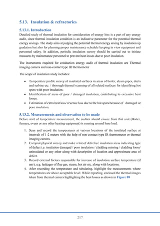 217
5.13. Insulation & refractories
Introduction
Detailed study of thermal insulation for consideration of energy loss is a part of any energy
audit, since thermal insulation condition is an indicative parameter for the potential thermal
energy savings. The study aims at judging the potential thermal energy saving by insulation up
gradation but also for planning proper maintenance schedule keeping in view equipment and
personnel safety. In addition, periodic insulation survey should be carried out to initiate
measures by maintenance personnel to prevent heat losses due to poor insulation.
The instruments required for conduction energy audit of thermal insulation are Thermal
imaging camera and non-contact type IR thermometer
The scope of insulation study includes:
 Temperature profile survey of insulated surfaces in areas of boiler, steam pipes, ducts
and turbine etc. / thorough thermal scanning of all related surfaces for identifying hot
spots with poor insulation.
 Identification of areas of poor / damaged insulation, contributing to excessive heat
losses.
 Estimation of extra heat loss/ revenue loss due to the hot spots because of damaged or
poor insulation.
Measurements and observation to be made
Before start of temperature measurement, the auditor should ensure from that unit (Boiler,
furnace, ovens or any other heating equipment) is running around base load.
1. Scan and record the temperatures at various locations of the insulated surface at
intervals of 1-2 meters with the help of non-contact type IR thermometer or thermal
imaging camera.
2. Carryout physical survey and make a list of defective insulation areas indicating type
of defect i.e. insulation damaged / poor insulation / cladding missing / cladding loose/
uninsulated or any other along with description of location and approximate area of
defect.
3. Record external factors responsible for increase of insulation surface temperature (if
any), e.g. leakages of flue gas, steam, hot air etc. along with locations.
4. After recording the temperature and tabulating, highlight the measurements where
temperatures are above acceptable level. While reporting, enclosed the thermal images
taken from thermal camera highlighting the heat losses as shown in Figure 88
 