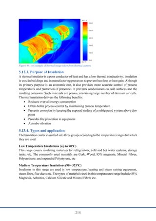 218
Figure 88: An example of thermal image taken from thermal camera
Purpose of Insulation
A thermal insulator is a poor conductor of heat and has a low thermal conductivity. Insulation
is used in buildings and in manufacturing processes to prevent heat loss or heat gain. Although
its primary purpose is an economic one, it also provides more accurate control of process
temperatures and protection of personnel. It prevents condensation on cold surfaces and the
resulting corrosion. Such materials are porous, containing large number of dormant air cells.
Thermal insulation delivers the following benefits:
 Reduces over-all energy consumption
 Offers better process control by maintaining process temperature.
 Prevents corrosion by keeping the exposed surface of a refrigerated system above dew
point
 Provides fire protection to equipment
 Absorbs vibration
Types and application
The Insulation can be classified into three groups according to the temperature ranges for which
they are used.
Low Temperature Insulations (up to 90°C)
This range covers insulating materials for refrigerators, cold and hot water systems, storage
tanks, etc. The commonly used materials are Cork, Wood, 85% magnesia, Mineral Fibres,
Polyurethane, and expanded Polystyrene, etc
Medium Temperature Insulations (90 - 325°C)
Insulators in this range are used in low temperature, heating and steam raising equipment,
steam lines, flue ducts etc. The types of materials used in this temperatures range include 85%
Magnesia, Asbestos, Calcium Silicate and Mineral Fibres etc.
 