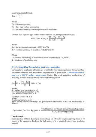 223
Mean temperature formula
𝑇𝑚 =
𝑇ℎ+𝑇𝑠
2
Where,
Tm – Mean temperature
Th – Bare pipe surface temperature
Ts – Desired or expected wall temperature with insulation
The heat flow from the pipe surface and the ambient can be expressed as follows:
𝐻𝑒𝑎𝑡 𝑓𝑙𝑜𝑤, 𝐻 (𝑊) =
𝑇ℎ − 𝑇𝑎
𝑅𝑖 + 𝑅𝑠
=
𝑇𝑠 − 𝑇𝑎
𝑅𝑠
Where,
Rs = Surface thermal resistance = (1/h) °Cm2
/W
Ri = Thermal resistance of insulation = (tk/k) °Cm2
/W
Where,
k = Thermal conductivity of insulation at mean temperature of Tm, W/m°C
tk = thickness of insulation, mm
Simplified formula for heat loss calculation
Various charts, graphs and references are available for heat loss computation. The surface heat
loss can be computed with the help of a simple relation as given below. This equation can be
used up to 200°C surface temperature. Factors like wind velocities, conductivity of
insulating material etc has not been considered in the equation.
𝑆 = [10 +
(𝑇𝑠 − 𝑇𝑎)
20
] 𝑋 (𝑇𝑠 − 𝑇𝑎)
Where,
S = surface heat loss in kcal/hr m2
Ts = Hot surface temperature in °C
Ta = Ambient temperature in °C
Total heat loss/hr = S X A
Where,
A is the surface area in m2
Based on the cost of heat energy, the quantification of heat loss in Nu. can be calculated as
follows:
𝐸𝑞𝑢𝑖𝑣𝑎𝑙𝑒𝑛𝑡 𝑓𝑢𝑒𝑙 𝑙𝑜𝑠𝑠, 𝑘𝑔/𝑦𝑒𝑎𝑟 =
Total heat loss per hour X annual hours of operation
𝐺𝐶𝑉 𝑋 𝐵𝑜𝑖𝑙𝑒𝑟 𝑒𝑓𝑓𝑖𝑐𝑖𝑒𝑛𝑐𝑦
Case Example
Steam pipeline 100 mm diameter is not insulated for 100 metre length supplying steam at 10
kg/cm2
to the equipment. Find out the fuel savings if it is insulated with 65 mm insulating
material.
 