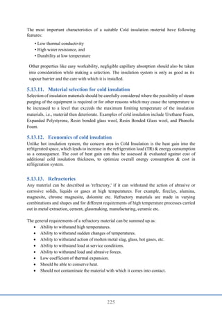 225
The most important characteristics of a suitable Cold insulation material have following
features:
• Low thermal conductivity
• High water resistance, and
• Durability at low temperature
Other properties like easy workability, negligible capillary absorption should also be taken
into consideration while making a selection. The insulation system is only as good as its
vapour barrier and the care with which it is installed.
Material selection for cold insulation
Selection of insulation materials should be carefully considered where the possibility of steam
purging of the equipment is required or for other reasons which may cause the temperature to
be increased to a level that exceeds the maximum limiting temperature of the insulation
materials, i.e., material then deteriorate. Examples of cold insulation include Urethane Foam,
Expanded Polystyrene, Resin bonded glass wool, Resin Bonded Glass wool, and Phenolic
Foam.
Economics of cold insulation
Unlike hot insulation system, the concern area in Cold Insulation is the heat gain into the
refrigerated space, which leads to increase in the refrigeration load (TR) & energy consumption
as a consequence. The cost of heat gain can thus be assessed & evaluated against cost of
additional cold insulation thickness, to optimize overall energy consumption & cost in
refrigeration system.
Refractories
Any material can be described as 'refractory,' if it can withstand the action of abrasive or
corrosive solids, liquids or gases at high temperatures. For example, fireclay, alumina,
magnesite, chrome magnesite, dolomite etc. Refractory materials are made in varying
combinations and shapes and for different requirements of high temperature processes carried
out in metal extraction, cement, glassmaking, manufacturing, ceramic etc.
The general requirements of a refractory material can be summed up as:
 Ability to withstand high temperatures.
 Ability to withstand sudden changes of temperatures.
 Ability to withstand action of molten metal slag, glass, hot gases, etc.
 Ability to withstand load at service conditions.
 Ability to withstand load and abrasive forces.
 Low coefficient of thermal expansion.
 Should be able to conserve heat.
 Should not contaminate the material with which it comes into contact.
 
