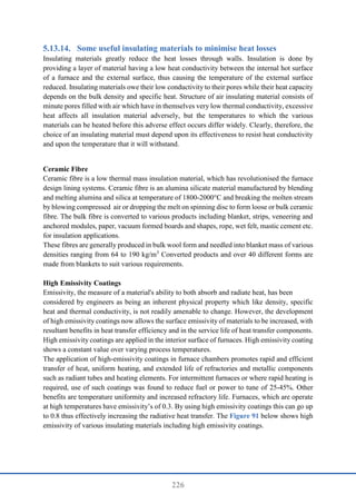226
Some useful insulating materials to minimise heat losses
Insulating materials greatly reduce the heat losses through walls. Insulation is done by
providing a layer of material having a low heat conductivity between the internal hot surface
of a furnace and the external surface, thus causing the temperature of the external surface
reduced. Insulating materials owe their low conductivity to their pores while their heat capacity
depends on the bulk density and specific heat. Structure of air insulating material consists of
minute pores filled with air which have in themselves very low thermal conductivity, excessive
heat affects all insulation material adversely, but the temperatures to which the various
materials can be heated before this adverse effect occurs differ widely. Clearly, therefore, the
choice of an insulating material must depend upon its effectiveness to resist heat conductivity
and upon the temperature that it will withstand.
Ceramic Fibre
Ceramic fibre is a low thermal mass insulation material, which has revolutionised the furnace
design lining systems. Ceramic fibre is an alumina silicate material manufactured by blending
and melting alumina and silica at temperature of 1800-2000°C and breaking the molten stream
by blowing compressed air or dropping the melt on spinning disc to form loose or bulk ceramic
fibre. The bulk fibre is converted to various products including blanket, strips, veneering and
anchored modules, paper, vacuum formed boards and shapes, rope, wet felt, mastic cement etc.
for insulation applications.
These fibres are generally produced in bulk wool form and needled into blanket mass of various
densities ranging from 64 to 190 kg/m3
Converted products and over 40 different forms are
made from blankets to suit various requirements.
High Emissivity Coatings
Emissivity, the measure of a material's ability to both absorb and radiate heat, has been
considered by engineers as being an inherent physical property which like density, specific
heat and thermal conductivity, is not readily amenable to change. However, the development
of high emissivity coatings now allows the surface emissivity of materials to be increased, with
resultant benefits in heat transfer efficiency and in the service life of heat transfer components.
High emissivity coatings are applied in the interior surface of furnaces. High emissivity coating
shows a constant value over varying process temperatures.
The application of high-emissivity coatings in furnace chambers promotes rapid and efficient
transfer of heat, uniform heating, and extended life of refractories and metallic components
such as radiant tubes and heating elements. For intermittent furnaces or where rapid heating is
required, use of such coatings was found to reduce fuel or power to tune of 25-45%. Other
benefits are temperature uniformity and increased refractory life. Furnaces, which are operate
at high temperatures have emissivity’s of 0.3. By using high emissivity coatings this can go up
to 0.8 thus effectively increasing the radiative heat transfer. The Figure 91 below shows high
emissivity of various insulating materials including high emissivity coatings.
 