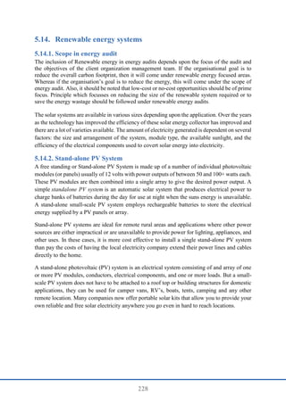 228
5.14. Renewable energy systems
Scope in energy audit
The inclusion of Renewable energy in energy audits depends upon the focus of the audit and
the objectives of the client organization management team. If the organisational goal is to
reduce the overall carbon footprint, then it will come under renewable energy focused areas.
Whereas if the organisation’s goal is to reduce the energy, this will come under the scope of
energy audit. Also, it should be noted that low-cost or no-cost opportunities should be of prime
focus. Principle which focusses on reducing the size of the renewable system required or to
save the energy wastage should be followed under renewable energy audits.
The solar systems are available in various sizes depending upon the application. Over the years
as the technology has improved the efficiency of these solar energy collector has improved and
there are a lot of varieties available. The amount of electricity generated is dependent on several
factors: the size and arrangement of the system, module type, the available sunlight, and the
efficiency of the electrical components used to covert solar energy into electricity.
Stand-alone PV System
A free standing or Stand-alone PV System is made up of a number of individual photovoltaic
modules (or panels) usually of 12 volts with power outputs of between 50 and 100+ watts each.
These PV modules are then combined into a single array to give the desired power output. A
simple standalone PV system is an automatic solar system that produces electrical power to
charge banks of batteries during the day for use at night when the suns energy is unavailable.
A stand-alone small-scale PV system employs rechargeable batteries to store the electrical
energy supplied by a PV panels or array.
Stand-alone PV systems are ideal for remote rural areas and applications where other power
sources are either impractical or are unavailable to provide power for lighting, appliances, and
other uses. In these cases, it is more cost effective to install a single stand-alone PV system
than pay the costs of having the local electricity company extend their power lines and cables
directly to the home.
A stand-alone photovoltaic (PV) system is an electrical system consisting of and array of one
or more PV modules, conductors, electrical components, and one or more loads. But a small-
scale PV system does not have to be attached to a roof top or building structures for domestic
applications, they can be used for camper vans, RV’s, boats, tents, camping and any other
remote location. Many companies now offer portable solar kits that allow you to provide your
own reliable and free solar electricity anywhere you go even in hard to reach locations.
 
