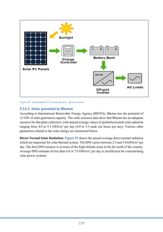 229
Figure 92: Stand-alone PV system (Source: Apricus solar)
Solar potential in Bhutan
According to International Renewable Energy Agency (IRENA), Bhutan has the potential of
12 GW of solar generation capacity. The solar resource data show that Bhutan has an adequate
resource for flat-plate collectors, with annual average values of global horizontal solar radiation
ranging from 4.0 to 5.5 kWh/m2
per day (4.0 to 5.5 peak sun hours per day). Various other
parameters related to the solar energy are mentioned below.
Direct Normal Solar Radiation: Figure 93 shows the annual average direct normal radiation
which are important for solar thermal system. The DNI varies between 2.5 and 5.0 kWh/m2
per
day. The best DNI resource is in some of the high-altitude areas in the far north of the country.
Average DNI estimate of less than 6.0 or 7.0 kWh/m2
per day is insufficient for concentrating
solar power systems.
 