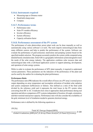 232
Instruments required
 Measuring tape or Distance meter
 Hand-held clamp meter
 Compass
Performance terms
 Performance ratio
 Solar PV module efficiency
 Inverter efficiency
 System efficiency
 Capacity utilisation factor
Performance assessment of the PV system
The performance of solar photovoltaic power plant work can be done manually as well as
automatically using various software’s or tools. The tools imports meteorological data from
many different sources and help to predict the performance of the system. Software can
evaluate the performance of grid-connected, stand-alone and pumping systems based on the
specified module selection. The program accurately predicts the system yields computed using
detailed hourly simulation data. Solar GIS is a geographic information system designed to meet
the needs of the solar energy industry. The application combines solar resource data and
meteorological data with a web-based application system to support planning, development,
and operation of solar energy systems.
While in order to evaluate the performance of SPV plant manually, it required to understand
various parameters. These parameters are the indicators of the performance of the plant and
can be used by the auditor for evaluating the plant performance.
Performance Ratio
The performance ratio (PR) indicates the overall effect of losses on a PV array’s normal power
output depending on array temperature and incomplete utilization of incident solar radiation
and system component inefficiencies or failures. Also defined as a ratio of the final yield
divided by the reference yield and it represents the total losses in the PV system when
converting from DC to AC. It indicates how close it approaches ideal performance during real
operation and allows comparison of PV systems independent of location, tilt angle, orientation,
and their nominal rated power capacity. Performance ratio will also consider the availability of
the grid, minimum level of irradiation needed to generate electrical energy.
Performance ratio is defined by the following equations as
𝑃𝑅 (%)
=
𝑇𝑜𝑡𝑎𝑙 𝐴𝐶 𝐸𝑛𝑒𝑟𝑔𝑦 𝑂𝑢𝑡𝑝𝑢𝑡(𝑘𝑊ℎ)
𝐺𝑙𝑜𝑏𝑎𝑙 𝐼𝑟𝑟𝑎𝑑𝑖𝑎𝑡𝑖𝑜𝑛, (𝑘𝑊ℎ/𝑚2) 𝑋 𝐴𝑟𝑟𝑎𝑦 𝑃𝑙𝑎𝑛𝑒 𝐴𝑟𝑒𝑎(𝑚2) 𝑋 𝑃𝑎𝑛𝑒𝑙 𝐸𝑓𝑓𝑖𝑐𝑖𝑒𝑛𝑐𝑦
𝑋 100
 