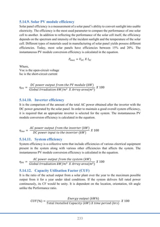 233
Solar PV module efficiency
Solar panel efficiency is a measurement of a solar panel’s ability to convert sunlight into usable
electricity. The efficiency is the most used parameter to compare the performance of one solar
cell to another. In addition to reflecting the performance of the solar cell itself, the efficiency
depends on the spectrum and intensity of the incident sunlight and the temperature of the solar
cell. Different types of materials used in manufacturing of solar panel yields possess different
efficiencies. Today, most solar panels have efficiencies between 15% and 20%. The
instantaneous PV module conversion efficiency is calculated in the equation.
𝑃
𝑚𝑎𝑥 = 𝑉𝑂𝐶 𝑋 𝐼𝑆𝐶
Where,
Voc is the open-circuit voltage
Isc is the short-circuit current
𝜂𝑃𝑉 =
𝐷𝐶 𝑝𝑜𝑤𝑒𝑟 𝑜𝑢𝑡𝑝𝑢𝑡 𝑓𝑟𝑜𝑚 𝑡ℎ𝑒 𝑃𝑉 𝑚𝑜𝑑𝑢𝑙𝑒 (𝑘𝑊)
𝐺𝑙𝑜𝑏𝑎𝑙 𝐼𝑟𝑟𝑎𝑑𝑖𝑎𝑡𝑖𝑜𝑛 𝑘𝑊/𝑚2 𝑋 𝐴𝑟𝑟𝑎𝑦 𝑎𝑟𝑒𝑎(𝑚2)
𝑋 100
Inverter efficiency
It is the comparison of the amount of the total AC power obtained after the inverter with the
DC power generated by the solar panel. In order to maintain a good overall system efficiency,
it is required that an appropriate inverter is selected for the system. The instantaneous PV
module conversion efficiency is calculated in the equation.
𝜂𝑖𝑛𝑣 =
𝐴𝐶 𝑝𝑜𝑤𝑒𝑟 𝑜𝑢𝑡𝑝𝑢𝑡 𝑓𝑟𝑜𝑚 𝑡ℎ𝑒 𝑖𝑛𝑣𝑒𝑟𝑡𝑒𝑟 (𝑘𝑊)
𝐷𝐶 𝑝𝑜𝑤𝑒𝑟 𝑖𝑛𝑝𝑢𝑡 𝑡𝑜 𝑡ℎ𝑒 𝑖𝑛𝑣𝑒𝑟𝑡𝑒𝑟 (𝑘𝑊)
𝑋 100
System efficiency
System efficiency is a collective term that include efficiencies of various electrical equipment
present in the system along with various other efficiencies that affects the system. The
instantaneous PV module conversion efficiency is calculated in the equation.
𝜂𝑃𝑉 =
𝐴𝐶 𝑝𝑜𝑤𝑒𝑟 𝑜𝑢𝑡𝑝𝑢𝑡 𝑓𝑟𝑜𝑚 𝑡ℎ𝑒 𝑠𝑦𝑠𝑡𝑒𝑚 (𝑘𝑊)
𝐺𝑙𝑜𝑏𝑎𝑙 𝐼𝑟𝑟𝑎𝑑𝑖𝑎𝑡𝑖𝑜𝑛 𝑘𝑊/𝑚2 𝑋 𝐴𝑟𝑟𝑎𝑦 𝑎𝑟𝑒𝑎(𝑚2)
𝑋 100
Capacity Utilisation Factor (CUF)
It is the ratio of the actual output from a solar plant over the year to the maximum possible
output from it for a year under ideal conditions. If the system delivers full rated power
continuously, its CF would be unity. It is dependent on the location, orientation, tilt angle
unlike the Performance ratio.
𝐶𝑈𝐹(%) =
𝐸𝑛𝑒𝑟𝑔𝑦 𝑜𝑢𝑡𝑝𝑢𝑡 (𝑘𝑊ℎ)
𝑇𝑜𝑡𝑎𝑙 𝐼𝑛𝑠𝑡𝑎𝑙𝑙𝑒𝑑 𝐶𝑎𝑝𝑎𝑐𝑖𝑡𝑦 (𝑘𝑊) 𝑋 𝑡𝑖𝑚𝑒 𝑝𝑒𝑟𝑖𝑜𝑑 (ℎ𝑟𝑠)
𝑋 100
 