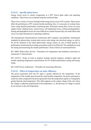 234
Specific plant losses
Energy losses occur in various components in a SPV Power plant under real operating
conditions. These losses are evaluated using the monitored data.
There exist a variety of sources through which energy losses occur in PV systems. These losses
affect the performance of PV systems thereby justifying why, it is necessary to evaluate these
losses using detailed performance monitoring data. Prominent among these losses are array
capture losses, shading losses, system losses, cell temperature losses, soiling and degradation.
Soiling and degradation losses are more difficult to evaluate because they are small effects that
occur over large fluctuations in operating conditions.
The International Electrotechnical Commission (IEC) prepares and publishes international
standards for photovoltaic systems that convert solar energy into electrical energy, as well as
for all the elements in the entire photovoltaic energy system. In case of detail specific or
performance monitoring these testing, procedures needs to be followed. The standards are used
for testing and monitoring the module performance. Some of them are mentioned below:
IEC 60891 Photovoltaic devices - Procedures for temperature and irradiance corrections to
measured I-V characteristics
IEC 61853-2: Scope of work in progress includes spectral response, incidence angle and
module operating temperature measurements for PV module performance testing and energy
rating.
IEC 61683 Power conditioners – Procedure for measuring efficiency
Effect of temperature on solar efficiency
The power generation from the PV plant is greatly affected by the temperature. If the
temperature of the module goes beyond the rated module temperature, the power generated is
much less when compared to the power generated when the temperature equals or is marginally
greater than the rated temperature. This effect appears on the output voltage of the cell, where
the voltage is indirectly proportional to the temperature, i.e. the decrease in voltage is caused
by an increase in the cell temperature.
 