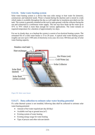 236
Solar water heating system
Solar water heating system is a device that uses solar energy to heat water for domestic,
commercial, and industrial needs. Water is heated during the daytime and is stored in a tank
which makes it available throughout the day as well night due to insulation provided over the
tank. The system is generally installed on the roof or open ground, with the collector facing the
sun and connected to a continuous water supply. The sun rays have heats up the water up to
55°C to 70°C which is more than enough for various applications. The water remains at
required temperature for a duration of approximately two days.
For use in cloudy days, as a backup the system is consist of an electrical heating system. The
estimated life of a solar water heater is 15 to 20 years. A typical solar water heating system
roughly can save up to 1500 units of electricity every year, for every 100 litres per day of solar
water heating capacity.
Figure 96: Solar water heater
Data collection to estimate solar water heating potential
If a solar thermal system is not installed, following data shall be collected to estimate solar
water heating potential:
 Amount of hot water required per day (kl/day)
 Available roof top or ground area (m2
)
 Existing system of water heating
 Existing energy usage for water heating
 Type of process and other relevant details
 