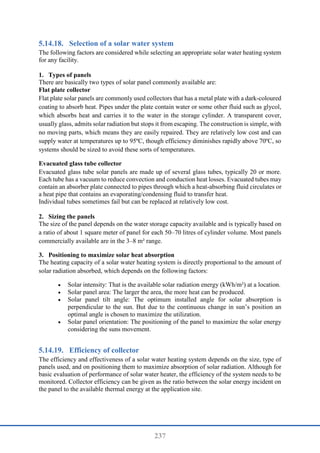 237
Selection of a solar water system
The following factors are considered while selecting an appropriate solar water heating system
for any facility.
1. Types of panels
There are basically two types of solar panel commonly available are:
Flat plate collector
Flat plate solar panels are commonly used collectors that has a metal plate with a dark-coloured
coating to absorb heat. Pipes under the plate contain water or some other fluid such as glycol,
which absorbs heat and carries it to the water in the storage cylinder. A transparent cover,
usually glass, admits solar radiation but stops it from escaping. The construction is simple, with
no moving parts, which means they are easily repaired. They are relatively low cost and can
supply water at temperatures up to 95ºC, though efficiency diminishes rapidly above 70ºC, so
systems should be sized to avoid these sorts of temperatures.
Evacuated glass tube collector
Evacuated glass tube solar panels are made up of several glass tubes, typically 20 or more.
Each tube has a vacuum to reduce convection and conduction heat losses. Evacuated tubes may
contain an absorber plate connected to pipes through which a heat-absorbing fluid circulates or
a heat pipe that contains an evaporating/condensing fluid to transfer heat.
Individual tubes sometimes fail but can be replaced at relatively low cost.
2. Sizing the panels
The size of the panel depends on the water storage capacity available and is typically based on
a ratio of about 1 square meter of panel for each 50–70 litres of cylinder volume. Most panels
commercially available are in the 3–8 m² range.
3. Positioning to maximize solar heat absorption
The heating capacity of a solar water heating system is directly proportional to the amount of
solar radiation absorbed, which depends on the following factors:
 Solar intensity: That is the available solar radiation energy (kWh/m²) at a location.
 Solar panel area: The larger the area, the more heat can be produced.
 Solar panel tilt angle: The optimum installed angle for solar absorption is
perpendicular to the sun. But due to the continuous change in sun’s position an
optimal angle is chosen to maximize the utilization.
 Solar panel orientation: The positioning of the panel to maximize the solar energy
considering the suns movement.
Efficiency of collector
The efficiency and effectiveness of a solar water heating system depends on the size, type of
panels used, and on positioning them to maximize absorption of solar radiation. Although for
basic evaluation of performance of solar water heater, the efficiency of the system needs to be
monitored. Collector efficiency can be given as the ratio between the solar energy incident on
the panel to the available thermal energy at the application site.
 