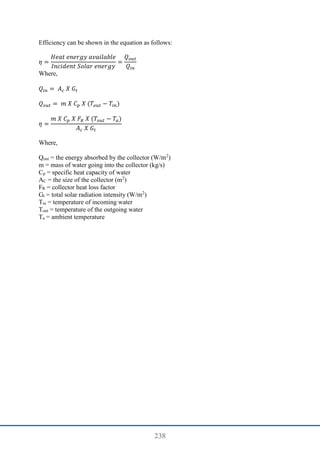 238
Efficiency can be shown in the equation as follows:
𝜂 =
𝐻𝑒𝑎𝑡 𝑒𝑛𝑒𝑟𝑔𝑦 𝑎𝑣𝑎𝑖𝑙𝑎𝑏𝑙𝑒
𝐼𝑛𝑐𝑖𝑑𝑒𝑛𝑡 𝑆𝑜𝑙𝑎𝑟 𝑒𝑛𝑒𝑟𝑔𝑦
=
𝑄𝑜𝑢𝑡
𝑄𝑖𝑛
Where,
𝑄𝑖𝑛 = 𝐴𝑐 𝑋 𝐺𝑡
𝑄𝑜𝑢𝑡 = 𝑚 𝑋 𝐶𝑝 𝑋 (𝑇𝑜𝑢𝑡 − 𝑇𝑖𝑛)
𝜂 =
𝑚 𝑋 𝐶𝑝 𝑋 𝐹𝑅 𝑋 (𝑇𝑜𝑢𝑡 − 𝑇𝑎)
𝐴𝑐 𝑋 𝐺𝑡
Where,
Qout = the energy absorbed by the collector (W/m2
)
m = mass of water going into the collector (kg/s)
Cp = specific heat capacity of water
AC = the size of the collector (m2
)
FR = collector heat loss factor
Gt = total solar radiation intensity (W/m2
)
Tin = temperature of incoming water
Tout = temperature of the outgoing water
Ta = ambient temperature
 