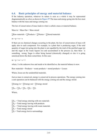 240
6.4. Basic principles of energy and material balance
If the industry operation, whatever its nature is seen as a whole it may be represented
diagrammatically as a box as shown in Figure 97 The mass and energy going into the box must
balance with the mass and energy coming out.
The law of conservation of mass leads to what is called a mass or material balance.
Mass in = Mass Out + Mass stored
∑Raw materials = ∑Products + ∑Wastes + ∑Stored materials
m = p + w + s
If there are no chemical changes occurring in the plant, the law of conservation of mass will
apply also to each component. For example, in a plant that is producing sugar, if the total
quantity of sugar (m) going into the plant is not equalled by the total of the purified sugar (p)
and the sugar in the waste liquors (w) and accumulated in the process (s), then there is
something wrong. Sugar is either being burned (chemically changed) or else it is going
unnoticed down the drain somewhere. In this case:
m = p + w + s + l
where, l is the unknown loss and needs to be identified so, the material balance is now:
Raw materials = Products + waste products + stored products + Losses
Where, losses are the unidentified materials.
Just as mass is conserved, energy is conserved in process operations. The energy coming into
a unit operation can be balanced with the energy coming out and the energy stored.
∑Energy in = ∑Energy out + ∑Energy stored
∑Em = ∑Ep + ∑Ew +∑Es + ∑El
Where,
∑Em = Total energy entering with raw materials
∑Ep = Total energy leaving with products
∑Ew = Total energy leaving with waste materials
∑Es = Total energy stored
∑El = Total energy lost to surroundings
 