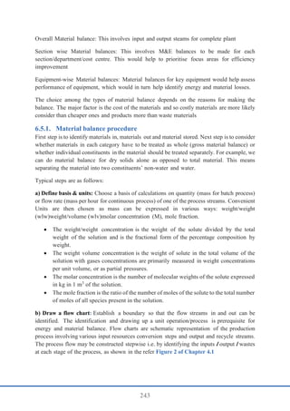 243
Overall Material balance: This involves input and output steams for complete plant
Section wise Material balances: This involves M&E balances to be made for each
section/department/cost centre. This would help to prioritise focus areas for efficiency
improvement
Equipment-wise Material balances: Material balances for key equipment would help assess
performance of equipment, which would in turn help identify energy and material losses.
The choice among the types of material balance depends on the reasons for making the
balance. The major factor is the cost of the materials and so costly materials are more likely
consider than cheaper ones and products more than waste materials
Material balance procedure
First step is to identify materials in, materials out and material stored. Next step is to consider
whether materials in each category have to be treated as whole (gross material balance) or
whether individual constituents in the material should be treated separately. For example, we
can do material balance for dry solids alone as opposed to total material. This means
separating the material into two constituents’ non-water and water.
Typical steps are as follows:
a) Define basis & units: Choose a basis of calculations on quantity (mass for batch process)
or flow rate (mass per hour for continuous process) of one of the process streams. Convenient
Units are then chosen as mass can be expressed in various ways: weight/weight
(wlw)weight/volume (wlv)molar concentration (M), mole fraction.
 The weight/weight concentration is the weight of the solute divided by the total
weight of the solution and is the fractional form of the percentage composition by
weight.
 The weight volume concentration is the weight of solute in the total volume of the
solution with gases concentrations are primarily measured in weight concentrations
per unit volume, or as partial pressures.
 The molar concentration is the number of molecular weights of the solute expressed
in kg in 1 m3
of the solution.
 The mole fraction is the ratio of the number of moles of the solute to the total number
of moles of all species present in the solution.
b) Draw a flow chart: Establish a boundary so that the flow streams in and out can be
identified. The identification and drawing up a unit operation/process is prerequisite for
energy and material balance. Flow charts are schematic representation of the production
process involving various input resources conversion steps and output and recycle streams.
The process flow may be constructed stepwise i.e. by identifying the inputs Ioutput I wastes
at each stage of the process, as shown in the refer Figure 2 of Chapter 4.1
 