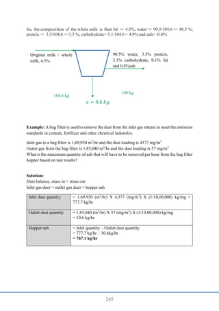 245
So, the composition of the whole milk is then fat = 4.5%, water = 90.5/104.6 = 86.5 %,
protein = 3.5/104.6 = 3.3 %, carbohydrate= 5.1/104.6 = 4.9% and ash= 0.8%
Example: A bag filter is used to remove the dust from the inlet gas stream to meet the emission
standards in cement, fertilizer and other chemical industries.
Inlet gas to a bag filter is 1,69,920 m3
/hr and the dust loading is 4577 mg/m3
Outlet gas from the bag filter is 1,85,040 m3
/hr and the dust loading is 57 mg/m3
What is the maximum quantity of ash that will have to be removed per hour from the bag filter
hopper based on test results?
Solution:
Dust balance, mass in = mass out
Inlet gas duct = outlet gas duct + hopper ash
Inlet dust quantity = 1,69,920 (m3
/hr) X 4,577 (mg/m3
) X (1/10,00,000) kg/mg =
777.7 kg/hr
Outlet dust quantity = 1,85,040 (m3
/hr) X 57 (mg/m3
) X (1/10,00,000) kg/mg
= 10.6 kg/hr
Hopper ash = Inlet quantity – Outlet dust quantity
= 777.7 kg/hr – 10.6kg/hr
= 767.1 kg/hr
Original milk / whole
milk, 4.5%
90.5% water, 3.5% protein,
5.1% carbohydrate, 0.1% fat
and 0.8%ash
𝑥 = 4.6 𝑘𝑔
104.6 kg
100 kg
 