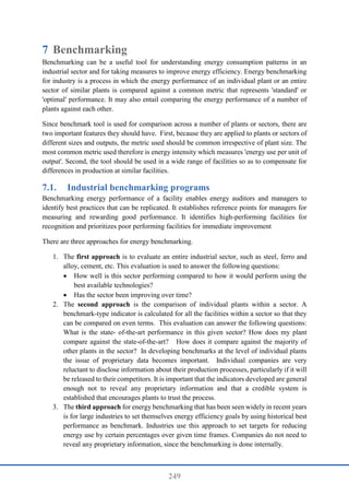 249
7 Benchmarking
Benchmarking can be a useful tool for understanding energy consumption patterns in an
industrial sector and for taking measures to improve energy efficiency. Energy benchmarking
for industry is a process in which the energy performance of an individual plant or an entire
sector of similar plants is compared against a common metric that represents 'standard' or
'optimal' performance. It may also entail comparing the energy performance of a number of
plants against each other.
Since benchmark tool is used for comparison across a number of plants or sectors, there are
two important features they should have. First, because they are applied to plants or sectors of
different sizes and outputs, the metric used should be common irrespective of plant size. The
most common metric used therefore is energy intensity which measures 'energy use per unit of
output'. Second, the tool should be used in a wide range of facilities so as to compensate for
differences in production at similar facilities.
7.1. Industrial benchmarking programs
Benchmarking energy performance of a facility enables energy auditors and managers to
identify best practices that can be replicated. It establishes reference points for managers for
measuring and rewarding good performance. It identifies high-performing facilities for
recognition and prioritizes poor performing facilities for immediate improvement
There are three approaches for energy benchmarking.
1. The first approach is to evaluate an entire industrial sector, such as steel, ferro and
alloy, cement, etc. This evaluation is used to answer the following questions:
 How well is this sector performing compared to how it would perform using the
best available technologies?
 Has the sector been improving over time?
2. The second approach is the comparison of individual plants within a sector. A
benchmark-type indicator is calculated for all the facilities within a sector so that they
can be compared on even terms. This evaluation can answer the following questions:
What is the state- of-the-art performance in this given sector? How does my plant
compare against the state-of-the-art? How does it compare against the majority of
other plants in the sector? In developing benchmarks at the level of individual plants
the issue of proprietary data becomes important. Individual companies are very
reluctant to disclose information about their production processes, particularly if it will
be released to their competitors. It is important that the indicators developed are general
enough not to reveal any proprietary information and that a credible system is
established that encourages plants to trust the process.
3. The third approach for energy benchmarking that has been seen widely in recent years
is for large industries to set themselves energy efficiency goals by using historical best
performance as benchmark. Industries use this approach to set targets for reducing
energy use by certain percentages over given time frames. Companies do not need to
reveal any proprietary information, since the benchmarking is done internally.
 