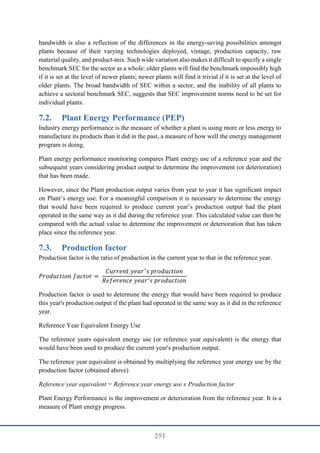 251
bandwidth is also a reflection of the differences in the energy-saving possibilities amongst
plants because of their varying technologies deployed, vintage, production capacity, raw
material quality, and product-mix. Such wide variation also makes it difficult to specify a single
benchmark SEC for the sector as a whole: older plants will find the benchmark impossibly high
if it is set at the level of newer plants; newer plants will find it trivial if it is set at the level of
older plants. The broad bandwidth of SEC within a sector, and the inability of all plants to
achieve a sectoral benchmark SEC, suggests that SEC improvement norms need to be set for
individual plants.
7.2. Plant Energy Performance (PEP)
Industry energy performance is the measure of whether a plant is using more or less energy to
manufacture its products than it did in the past, a measure of how well the energy management
program is doing.
Plant energy performance monitoring compares Plant energy use of a reference year and the
subsequent years considering product output to determine the improvement (or deterioration)
that has been made.
However, since the Plant production output varies from year to year it has significant impact
on Plant’s energy use. For a meaningful comparison it is necessary to determine the energy
that would have been required to produce current year’s production output had the plant
operated in the same way as it did during the reference year. This calculated value can then be
compared with the actual value to determine the improvement or deterioration that has taken
place since the reference year.
7.3. Production factor
Production factor is the ratio of production in the current year to that in the reference year.
𝑃𝑟𝑜𝑑𝑢𝑐𝑡𝑖𝑜𝑛 𝑓𝑎𝑐𝑡𝑜𝑟 =
𝐶𝑢𝑟𝑟𝑒𝑛𝑡 𝑦𝑒𝑎𝑟′
𝑠 𝑝𝑟𝑜𝑑𝑢𝑐𝑡𝑖𝑜𝑛
𝑅𝑒𝑓𝑒𝑟𝑒𝑛𝑐𝑒 𝑦𝑒𝑎𝑟′𝑠 𝑝𝑟𝑜𝑑𝑢𝑐𝑡𝑖𝑜𝑛
Production factor is used to determine the energy that would have been required to produce
this year's production output if the plant had operated in the same way as it did in the reference
year.
Reference Year Equivalent Energy Use
The reference years equivalent energy use (or reference year equivalent) is the energy that
would have been used to produce the current year's production output.
The reference year equivalent is obtained by multiplying the reference year energy use by the
production factor (obtained above)
Reference year equivalent = Reference year energy use x Production factor
Plant Energy Performance is the improvement or deterioration from the reference year. It is a
measure of Plant energy progress.
 