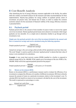 253
8 Cost Benefit Analysis
After identifying the list of energy-efficiency measures applicable to the facility, the auditor
shall also conduct cost benefit analysis for the measures and make recommendations for their
implementation. Step-by-step guidance for energy auditors on payback period, return of
investment, net present value, and internal rate of return, in order to conduct the common
economic analysis for the assessment of financial viability of the energy efficiency measures
is presented below.
8.1. Payback period
Payback period refers to the amount of time (number of years) it takes to recover the capital
cost of an investment. Shorter payback period means more attractive investments while longer
paybacks are less desirable. It is a simple term to determine whether to go through with an
investment or not.
Simply put, the payback period is the cost of the investment divided by the annual cash
flow or annual net savings and can be calculated using the following equation:
𝑆𝑖𝑚𝑝𝑙𝑒 𝑝𝑎𝑦𝑏𝑎𝑐𝑘 𝑝𝑒𝑟𝑖𝑜𝑑 =
𝐶𝑎𝑝𝑖𝑡𝑎𝑙 𝑐𝑜𝑠𝑡
𝐴𝑛𝑛𝑢𝑎𝑙 𝑛𝑒𝑡 𝑠𝑎𝑣𝑖𝑛𝑔𝑠
Annual net savings is the cost savings achieved after all the operational costs have been met.
The word ‘Simple’ is used as a prefix to the term ‘payback period’ to denote that time value of
money is not considered in its calculation.
Example: A new waste heat recovery system (WHR) installed in a facility is expected to
reduced energy bill by Nu. 400,000. If the capital cost of investment of the new WHR is Nu.
500,000. What will be the expected payback period for the project?
𝑆𝑖𝑚𝑝𝑙𝑒 𝑝𝑎𝑦𝑏𝑎𝑐𝑘 𝑝𝑒𝑟𝑖𝑜𝑑 =
500,000
400,000
= 1.25 𝑦𝑒𝑎𝑟𝑠, 𝑜𝑟 15 𝑚𝑜𝑛𝑡ℎ𝑠
8.2. Return on Investment (ROI)
Return on Investment (ROI) is a performance measure used to evaluate the efficiency of an
investment or compare the efficiency of a number of different investments. ROI tries to directly
measure the amount of return on a particular investment, relative to the investment’s cost. To
calculate ROI, the benefit (or return) of an investment is divided by the cost of the investment.
The result is expressed as a percentage or a ratio.
𝑅𝑂𝐼 =
𝐴𝑛𝑛𝑢𝑎𝑙 𝑛𝑒𝑡 𝑐𝑎𝑠ℎ 𝑓𝑙𝑜𝑤
𝐶𝑎𝑝𝑖𝑡𝑎𝑙 𝑐𝑜𝑠𝑡
𝑋 100
 
