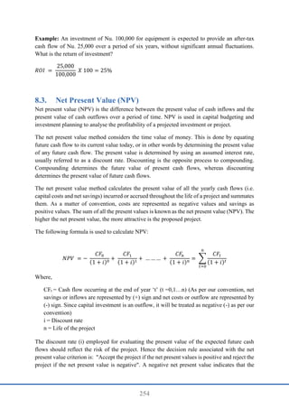 254
Example: An investment of Nu. 100,000 for equipment is expected to provide an after-tax
cash flow of Nu. 25,000 over a period of six years, without significant annual fluctuations.
What is the return of investment?
𝑅𝑂𝐼 =
25,000
100,000
𝑋 100 = 25%
8.3. Net Present Value (NPV)
Net present value (NPV) is the difference between the present value of cash inflows and the
present value of cash outflows over a period of time. NPV is used in capital budgeting and
investment planning to analyse the profitability of a projected investment or project.
The net present value method considers the time value of money. This is done by equating
future cash flow to its current value today, or in other words by determining the present value
of any future cash flow. The present value is determined by using an assumed interest rate,
usually referred to as a discount rate. Discounting is the opposite process to compounding.
Compounding determines the future value of present cash flows, whereas discounting
determines the present value of future cash flows.
The net present value method calculates the present value of all the yearly cash flows (i.e.
capital costs and net savings) incurred or accrued throughout the life of a project and summates
them. As a matter of convention, costs are represented as negative values and savings as
positive values. The sum of all the present values is known as the net present value (NPV). The
higher the net present value, the more attractive is the proposed project.
The following formula is used to calculate NPV:
𝑁𝑃𝑉 = −
𝐶𝐹0
(1 + 𝑖)0
+
𝐶𝐹1
(1 + 𝑖)1
+ … … … +
𝐶𝐹
𝑛
(1 + 𝑖)𝑛
= ∑
𝐶𝐹𝑡
(1 + 𝑖)𝑡
𝑛
𝑡=0
Where,
CFt = Cash flow occurring at the end of year ‘t’ (t =0,1…n) (As per our convention, net
savings or inflows are represented by (+) sign and net costs or outflow are represented by
(-) sign. Since capital investment is an outflow, it will be treated as negative (-) as per our
convention)
i = Discount rate
n = Life of the project
The discount rate (i) employed for evaluating the present value of the expected future cash
flows should reflect the risk of the project. Hence the decision rule associated with the net
present value criterion is: "Accept the project if the net present values is positive and reject the
project if the net present value is negative". A negative net present value indicates that the
 
