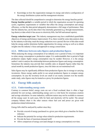 13
 Knowledge on how the organization manages its energy and relative configuration of
the energy distribution system and the management structure
The data collected should be comprehensive enough to determine the energy baseline period.
Energy baseline period is a suitable period in which the organisation account for operating
cycles, regulatory requirements or variables that affect the energy consumption and energy
efficiency, so that the data period adequately demonstrates a full range of performance. Data
that the industry has, can be data what it has internally generated (e.g. through measurements,
log sheets) or data which it has access to electricity bills, fuel bill and annual reports).
Energy reduction target year: The industry management may have established quantifiable
objectives of energy performance improvement. If so, there would be some data analysis done
by the industry to develop, track the energy reduction over a period. Review of this data would
help the energy auditor determine further opportunities for energy saving as well as to obtain
insights into the industry’s focus and approach to energy conservation.
Difference between sales figures and production figures
While analysing the energy consumption of an industry over a period of time, it is important
to relate energy consumption to production output. It is understandable that in period of high
production output, higher energy consumption may be needed. However, it is the energy
auditor’s task to analyse the relationship between production figures and energy consumption.
Sometimes the industry may provide their monthly sales or despatch figures rather than the
actual month by month production figures, since the latter are not maintained well.
Sales figures may be significantly different from production figures due to storage or carrying
inventories. Hence energy audits prefer to use actual production figures to compare energy
consumption. In case the inventory levels are small or are nearly constant over the months
under study, sales figures may be treated as a proxy for production figures.
4.3. Energy bills analysis
Understanding energy costs
Contrary to common belief, energy costs are not a fixed overhead, there is often a huge
potential for cost savings, understanding energy cost is a vital factor for awareness creation
and savings calculation. In some industries, sufficient meters may not be available to measure
all the energy used. In such cases, bills for fuels and electricity will be useful. The annual
company balance sheet is the other sources where fuel cost and power are given with
production related information.
Energy bills shall be analysed by auditor since they:
● Provide a record of energy purchased in a given year which gives a baseline for future
reference
● Indicate the potential for savings when related to production requirements.
● Provide the basis of maximum demand tariff.
● Allow comparison of energy cost (and changes in energy consumption) over time.
 