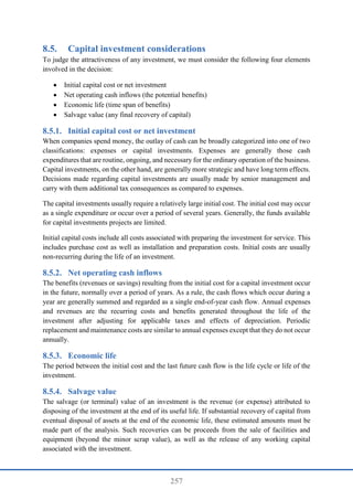 257
8.5. Capital investment considerations
To judge the attractiveness of any investment, we must consider the following four elements
involved in the decision:
 Initial capital cost or net investment
 Net operating cash inflows (the potential benefits)
 Economic life (time span of benefits)
 Salvage value (any final recovery of capital)
Initial capital cost or net investment
When companies spend money, the outlay of cash can be broadly categorized into one of two
classifications: expenses or capital investments. Expenses are generally those cash
expenditures that are routine, ongoing, and necessary for the ordinary operation of the business.
Capital investments, on the other hand, are generally more strategic and have long term effects.
Decisions made regarding capital investments are usually made by senior management and
carry with them additional tax consequences as compared to expenses.
The capital investments usually require a relatively large initial cost. The initial cost may occur
as a single expenditure or occur over a period of several years. Generally, the funds available
for capital investments projects are limited.
Initial capital costs include all costs associated with preparing the investment for service. This
includes purchase cost as well as installation and preparation costs. Initial costs are usually
non-recurring during the life of an investment.
Net operating cash inflows
The benefits (revenues or savings) resulting from the initial cost for a capital investment occur
in the future, normally over a period of years. As a rule, the cash flows which occur during a
year are generally summed and regarded as a single end-of-year cash flow. Annual expenses
and revenues are the recurring costs and benefits generated throughout the life of the
investment after adjusting for applicable taxes and effects of depreciation. Periodic
replacement and maintenance costs are similar to annual expenses except that they do not occur
annually.
Economic life
The period between the initial cost and the last future cash flow is the life cycle or life of the
investment.
Salvage value
The salvage (or terminal) value of an investment is the revenue (or expense) attributed to
disposing of the investment at the end of its useful life. If substantial recovery of capital from
eventual disposal of assets at the end of the economic life, these estimated amounts must be
made part of the analysis. Such recoveries can be proceeds from the sale of facilities and
equipment (beyond the minor scrap value), as well as the release of any working capital
associated with the investment.
 