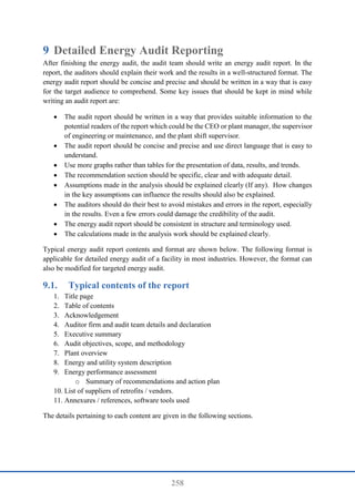258
9 Detailed Energy Audit Reporting
After finishing the energy audit, the audit team should write an energy audit report. In the
report, the auditors should explain their work and the results in a well-structured format. The
energy audit report should be concise and precise and should be written in a way that is easy
for the target audience to comprehend. Some key issues that should be kept in mind while
writing an audit report are:
 The audit report should be written in a way that provides suitable information to the
potential readers of the report which could be the CEO or plant manager, the supervisor
of engineering or maintenance, and the plant shift supervisor.
 The audit report should be concise and precise and use direct language that is easy to
understand.
 Use more graphs rather than tables for the presentation of data, results, and trends.
 The recommendation section should be specific, clear and with adequate detail.
 Assumptions made in the analysis should be explained clearly (If any). How changes
in the key assumptions can influence the results should also be explained.
 The auditors should do their best to avoid mistakes and errors in the report, especially
in the results. Even a few errors could damage the credibility of the audit.
 The energy audit report should be consistent in structure and terminology used.
 The calculations made in the analysis work should be explained clearly.
Typical energy audit report contents and format are shown below. The following format is
applicable for detailed energy audit of a facility in most industries. However, the format can
also be modified for targeted energy audit.
9.1. Typical contents of the report
1. Title page
2. Table of contents
3. Acknowledgement
4. Auditor firm and audit team details and declaration
5. Executive summary
6. Audit objectives, scope, and methodology
7. Plant overview
8. Energy and utility system description
9. Energy performance assessment
o Summary of recommendations and action plan
10. List of suppliers of retrofits / vendors.
11. Annexures / references, software tools used
The details pertaining to each content are given in the following sections.
 
