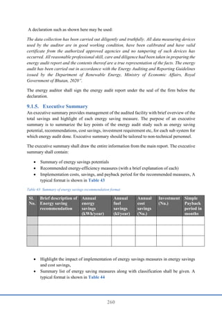 260
A declaration such as shown here may be used:
The data collection has been carried out diligently and truthfully. All data measuring devices
used by the auditor are in good working condition, have been calibrated and have valid
certificate from the authorized approved agencies and no tampering of such devices has
occurred. All reasonable professional skill, care and diligence had been taken in preparing the
energy audit report and the contents thereof are a true representation of the facts. The energy
audit has been carried out in accordance with the Energy Auditing and Reporting Guidelines
issued by the Department of Renewable Energy, Ministry of Economic Affairs, Royal
Government of Bhutan, 2020”.
The energy auditor shall sign the energy audit report under the seal of the firm below the
declaration.
Executive Summary
An executive summary provides management of the audited facility with brief overview of the
total savings and highlight of each energy saving measure. The purpose of an executive
summary is to summarize the key points of the energy audit study such as energy saving
potential, recommendations, cost savings, investment requirement etc, for each sub system for
which energy audit done. Executive summary should be tailored to non-technical personnel.
The executive summary shall draw the entire information from the main report. The executive
summary shall contain:
 Summary of energy savings potentials
 Recommended energy-efficiency measures (with a brief explanation of each)
 Implementation costs, savings, and payback period for the recommended measures, A
typical format is shown in Table 43
Table 43: Summary of energy savings recommendation format
Sl.
No.
Brief description of
Energy saving
recommendation
Annual
energy
savings
(kWh/year)
Annual
fuel
savings
(kl/year)
Annual
cost
savings
(Nu.)
Investment
(Nu.)
Simple
Payback
period in
months
 Highlight the impact of implementation of energy savings measures in energy savings
and cost savings,
 Summary list of energy saving measures along with classification shall be given. A
typical format is shown in Table 44
 