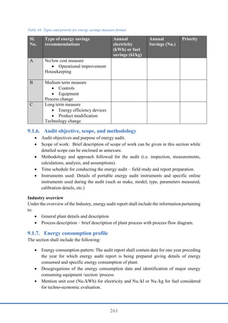 261
Table 44: Types and priority for energy savings measure format
Sl.
No.
Type of energy savings
recommendations
Annual
electricity
(kWh) or fuel
savings (kl/kg)
Annual
Savings (Nu.)
Priority
A No/low cost measure
 Operational improvement
Housekeeping
B Medium term measure
 Controls
 Equipment
Process change
C Long term measure
 Energy efficiency devices
 Product modification
Technology change
Audit objective, scope, and methodology
 Audit objectives and purpose of energy audit.
 Scope of work: Brief description of scope of work can be given in this section while
detailed scope can be enclosed as annexure.
 Methodology and approach followed for the audit (i.e. inspection, measurements,
calculations, analysis, and assumptions).
 Time schedule for conducting the energy audit – field study and report preparation.
 Instruments used: Details of portable energy audit instruments and specific online
instruments used during the audit (such as make, model, type, parameters measured,
calibration details, etc.)
Industry overview
Under the overview of the Industry, energy audit report shall include the information pertaining
to:
 General plant details and description
 Process description – brief description of plant process with process flow diagram.
Energy consumption profile
The section shall include the following:
 Energy consumption pattern: The audit report shall contain data for one year preceding
the year for which energy audit report is being prepared giving details of energy
consumed and specific energy consumption of plant.
 Desegregations of the energy consumption data and identification of major energy
consuming equipment /section /process
 Mention unit cost (Nu./kWh) for electricity and Nu./kl or Nu./kg for fuel considered
for techno-economic evaluation.
 