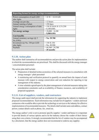 264
Reporting format for energy savings recommendation
Power consumption of each LED
tube lights
= 18 W = 0.018 kW
Average use per day = 12 hours
Annual running of plant = 250 days
Annual energy consumption of tube
lights
= 150 X 0.018 X 12 X 250
= 8,100 kWh
Net energy savings = 18,000 – 8,100
= 9,900 kWh
Cost benefits
Annual monetary savings (@ 3
Nu./kWh)
= Nu. 29,700
Investment (@ Nu. 330 per LED
tube light)
= 150 X 330
= Nu. 49,500
Payback = 49,500 / 29,700
= 20 months
Action plan
The auditor shall summarise all recommendations and provide action plan for implementation
in which the recommendations are prioritised. This shall be discussed with the energy manager
/ concerned plant personnel.
The action plan shall include:
 Preparation of detailed techno-economics of the selected measures in consultation with
energy manager / plant personnel
 A monitoring and verification protocol to quantify on annual basis the impact of each
measure with respect to energy conservation and cost reduction for reporting to top
management of the industry.
 A time schedule agreed upon by the plant management of selected measures taking into
consideration constraints such as availability of finance, resources, and availability of
proposed equipment.
List of suppliers, vendors, and contractors
The energy audit report shall provide the information for supporting the industry to implement
proposed recommendations. Such information may include list of suppliers / vendors and local
contractors who would be able to provide the technology or services to the industry for effective
implementation of recommended measures. The details shall include name and address, contact
person, contact details such as phone, fax, email etc.
The energy auditor’s role is not to promote specific supplier / vendor and hence it is important
to provide details of various options and to let the industry choose the vendor of their choice
using their own criteria. It strongly recommended that the list of vendors may be accompanied
by a disclaimer, that the energy auditor does not recommend or endorse any supplier.
 