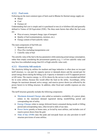 14
Fuel costs
Following are the most common types of fuels used in Bhutan for thermal energy supply are
● Diesel
● Coal
● Furnace oil
Understanding fuel cost is simple and it is purchased in tons (t) or kilolitres (kl) and generally
defined in Tonnes of Oil Equivalent (TOE). The three main factors that affect the fuel costs
are:
● Price at source, transport charge, type of transport
● Quality of fuel (contaminations, moisture, etc.)
● Energy content of fuel (calorific value)
The main components of fuel bills are:
1. Quantity (kl or kg)
2. Price (Nu.) including transportation cost
3. Calorific value of fuel
The calorific value of the fuel is the key parameters while analysing actual energy consumption,
rather than simply considering the procurement quantity (e.g. 1 t of low calorific value coal
may have less embodied energy than 0.8 t of high calorific value coal).
Electricity bill analysis
The electricity billing by utilities for medium and large industries is often done on two-part
tariff structure, i.e. one part for capacity (power or demand) drawn and the second part for
actual energy drawn during the billing cycle. Capacity or demand is in kVA (apparent power)
or kW terms. The reactive energy, i.e. kVAr drawn by the service is also recorded and billed
for in some utilities, because this would affect the load on the utility. Accordingly, utility
charges for maximum demand, active energy, and reactive power drawn (as reflected by the
power factor) in its billing structure. In addition, other fixed and variable expenses are also
levied.
The tariff structure generally includes the following components:
 Maximum demand Charges also called as normative availability of a power plant,
relates to the maximum demand registered during month/billing period and
corresponding rate of utility.
 Energy Charges relate to energy (kilowatt hours) consumed during month or billing
period and corresponding rates, often levied in slabs of use rates.
● Power factor penalty or bonus rates, as levied by most utilities, and includes cost of
reactive power drawn from the grid.
 Time of day (TOD) rates like peak and non-peak hours are also prevalent in tariff
structure provisions of some utilities.
 
