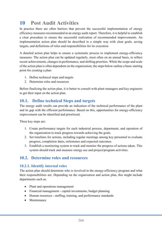 266
10 Post Audit Activities
In practice there are often barriers that prevent the successful implementation of energy
efficiency measures recommended in an energy audit report. Therefore, it is helpful to establish
a clear procedure to ensure the successful realization of recommended improvements. An
implementation action plan should be described in a simple way with clear goals, saving
targets, and definitions of roles and responsibilities for its execution
A detailed action plan helps to ensure a systematic process to implement energy-efficiency
measures. The action plan can be updated regularly, most often on an annual basis, to reflect
recent achievements, changes in performance, and shifting priorities. While the scope and scale
of the action plan is often dependent on the organization, the steps below outline a basic starting
point for creating a plan:
1. Define technical steps and targets
2. Determine roles and resources
Before finalizing the action plan, it is better to consult with plant managers and key engineers
to get their input on the action plan.
10.1. Define technical Steps and targets
The energy audit results can provide an indication of the technical performance of the plant
and its gap with the efficient performance. Based on this, opportunities for energy-efficiency
improvement can be identified and prioritized.
Three key steps are:
1. Create performance targets for each industrial process, department, and operation of
the organization to track progress towards achieving the goals.
2. Set timelines for actions, including regular meetings among key personnel to evaluate
progress, completion dates, milestones and expected outcomes.
3. Establish a monitoring system to track and monitor the progress of actions taken. This
system should track and measure energy use and project/program activities.
10.2. Determine roles and resources
Identify internal roles
The action plan should determine who is involved in the energy-efficiency program and what
their responsibilities are. Depending on the organization and action plan, this might include
departments such as:
 Plant and operations management
 Financial management - capital investments, budget planning
 Human resources - staffing, training, and performance standards
 Maintenance
 