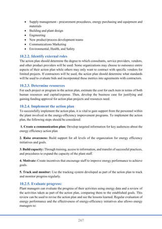 267
 Supply management - procurement procedures, energy purchasing and equipment and
materials
 Building and plant design
 Engineering
 New product/process development teams
 Communications Marketing
 Environmental, Health, and Safety
Identify external roles
The action plan should determine the degree to which consultants, service providers, vendors,
and other product providers will be used. Some organizations may choose to outsource entire
aspects of their action plan while others may only want to contract with specific vendors for
limited projects. If contractors will be used, the action plan should determine what standards
will be used to evaluate bids and incorporated these metrics into agreements with contractors.
Determine resources
For each project or program in the action plan, estimate the cost for each item in terms of both
human resources and capital/expense. Then, develop the business case for justifying and
gaining funding approval for action plan projects and resources need.
Implement the action plan
To successfully implement the action plan, it is vital to gain support from the personnel within
the plant involved in the energy-efficiency improvement programs. To implement the action
plan, the following steps should be considered:
1. Create a communication plan: Develop targeted information for key audiences about the
energy efficiency action plan
2. Raise awareness: Build support for all levels of the organization for energy efficiency
initiatives and goals.
3. Build capacity: Through training, access to information, and transfer of successful practices,
and procedures to expand the capacity of the plant staff.
4. Motivate: Create incentives that encourage staff to improve energy performance to achieve
goals.
5. Track and monitor: Use the tracking system developed as part of the action plan to track
and monitor progress regularly.
Evaluate progress:
Plant managers can evaluate the progress of their activities using energy data and a review of
the activities taken as part of the action plan, comparing them to the established goals. This
review can be used to revise the action plan and see the lessons learned. Regular evaluation of
energy performance and the effectiveness of energy-efficiency initiatives also allows energy
managers to:
 