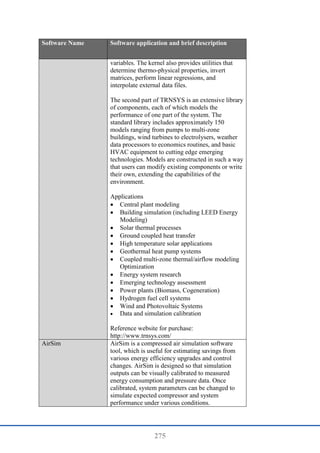 275
Software Name Software application and brief description
variables. The kernel also provides utilities that
determine thermo-physical properties, invert
matrices, perform linear regressions, and
interpolate external data files.
The second part of TRNSYS is an extensive library
of components, each of which models the
performance of one part of the system. The
standard library includes approximately 150
models ranging from pumps to multi-zone
buildings, wind turbines to electrolysers, weather
data processors to economics routines, and basic
HVAC equipment to cutting edge emerging
technologies. Models are constructed in such a way
that users can modify existing components or write
their own, extending the capabilities of the
environment.
Applications
 Central plant modeling
 Building simulation (including LEED Energy
Modeling)
 Solar thermal processes
 Ground coupled heat transfer
 High temperature solar applications
 Geothermal heat pump systems
 Coupled multi-zone thermal/airflow modeling
Optimization
 Energy system research
 Emerging technology assessment
 Power plants (Biomass, Cogeneration)
 Hydrogen fuel cell systems
 Wind and Photovoltaic Systems
 Data and simulation calibration
Reference website for purchase:
http://www.trnsys.com/
AirSim AirSim is a compressed air simulation software
tool, which is useful for estimating savings from
various energy efficiency upgrades and control
changes. AirSim is designed so that simulation
outputs can be visually calibrated to measured
energy consumption and pressure data. Once
calibrated, system parameters can be changed to
simulate expected compressor and system
performance under various conditions.
 