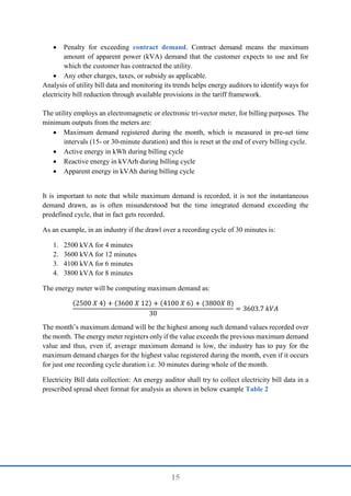 15
 Penalty for exceeding contract demand. Contract demand means the maximum
amount of apparent power (kVA) demand that the customer expects to use and for
which the customer has contracted the utility.
 Any other charges, taxes, or subsidy as applicable.
Analysis of utility bill data and monitoring its trends helps energy auditors to identify ways for
electricity bill reduction through available provisions in the tariff framework.
The utility employs an electromagnetic or electronic tri-vector meter, for billing purposes. The
minimum outputs from the meters are:
 Maximum demand registered during the month, which is measured in pre-set time
intervals (15- or 30-minute duration) and this is reset at the end of every billing cycle.
 Active energy in kWh during billing cycle
 Reactive energy in kVArh during billing cycle
 Apparent energy in kVAh during billing cycle
It is important to note that while maximum demand is recorded, it is not the instantaneous
demand drawn, as is often misunderstood but the time integrated demand exceeding the
predefined cycle, that in fact gets recorded.
As an example, in an industry if the drawl over a recording cycle of 30 minutes is:
1. 2500 kVA for 4 minutes
2. 3600 kVA for 12 minutes
3. 4100 kVA for 6 minutes
4. 3800 kVA for 8 minutes
The energy meter will be computing maximum demand as:
(2500 𝑋 4) + (3600 𝑋 12) + (4100 𝑋 6) + (3800𝑋 8)
30
= 3603.7 𝑘𝑉𝐴
The month’s maximum demand will be the highest among such demand values recorded over
the month. The energy meter registers only if the value exceeds the previous maximum demand
value and thus, even if, average maximum demand is low, the industry has to pay for the
maximum demand charges for the highest value registered during the month, even if it occurs
for just one recording cycle duration i.e. 30 minutes during whole of the month.
Electricity Bill data collection: An energy auditor shall try to collect electricity bill data in a
prescribed spread sheet format for analysis as shown in below example Table 2
 