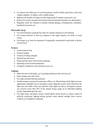 280
 To improve the efficiency of oversized pumps, install variable speed drive, downsize
/replace impeller, or replace with a smaller pump
 Optimize the number of stages in multi-stage pump if margins in pressure exist
 Reduce the system resistance by pressure drop assessment and pipe size optimization
 Regularly check for vibration to predict bearing damage, misalignments, unbalance,
foundation looseness etc.
Renewable energy
 Use solar heating to generate hot water for sanitary purposes or for cleaning
 Use (waste) biomass as fuel (e.g. bagasse in the sugar industry, rice husk or wood
waste)
 Use biogas (e.g. from the treatment of organically concentrated wastewater in dairies
or breweries)
Furnace
 Load residence time
 Furnace loading
 Control of furnace draught
 Minimizing wall losses
 Reducing heat losses from furnace openings
 Operating at the desired temperature
 Complete combustion with minimum excess air
Lighting
 Make the most of daylight, e.g. by putting translucent tiles into the roof.
 Paint ceilings and walls white.
 Use light-coloured flooring materials.
 Install occupancy sensors for restrooms, offices, etc. Determining which lights are most
appropriate candidates for an occupancy sensor depends on how much electricity the
light uses, the traffic of the area and how often lights are left on. Occupancy sensors
can conserve more than 20% of the annual energy usage of an individual lighting
system, depending upon the area.
 Use light timers and photo sensors. Install photo sensor devices to allow control of
artificial (electrical) lighting during periods when natural sunlight from exterior
windows (or skylights) is adequate.
 