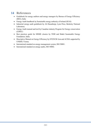 283
14 References
 Guidebook for energy auditors and energy managers by Bureau of Energy Efficiency
(BEE), India
 Energy Audit handbook by Sustainable energy authority of Ireland (SEAI)
 Industrial energy audit guidebook by Ali Hasanbeigi, Lynn Price, Berkeley National
Laboratory
 Energy Audit manual and tool by Canadian industry Program for Energy conservation
(CIPEC)
 Best practices guide for MSME clusters by TERI and Shakti Sustainable Energy
Foundation, India.
 Descriptive Manual on Energy Efficiency by STENUM Asia and ACMA supported by
UNIDO, Vienna.
 International standard on energy management system, ISO 50001.
 International standard on energy audits, ISO 50002.
 