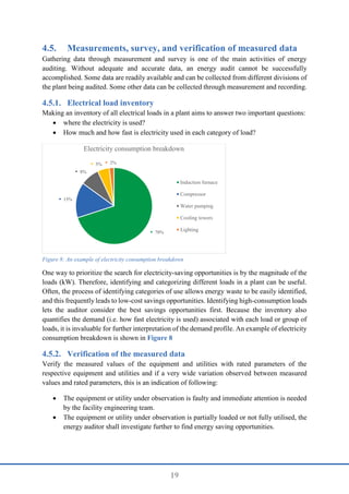 19
4.5. Measurements, survey, and verification of measured data
Gathering data through measurement and survey is one of the main activities of energy
auditing. Without adequate and accurate data, an energy audit cannot be successfully
accomplished. Some data are readily available and can be collected from different divisions of
the plant being audited. Some other data can be collected through measurement and recording.
Electrical load inventory
Making an inventory of all electrical loads in a plant aims to answer two important questions:
 where the electricity is used?
 How much and how fast is electricity used in each category of load?
One way to prioritize the search for electricity-saving opportunities is by the magnitude of the
loads (kW). Therefore, identifying and categorizing different loads in a plant can be useful.
Often, the process of identifying categories of use allows energy waste to be easily identified,
and this frequently leads to low-cost savings opportunities. Identifying high-consumption loads
lets the auditor consider the best savings opportunities first. Because the inventory also
quantifies the demand (i.e. how fast electricity is used) associated with each load or group of
loads, it is invaluable for further interpretation of the demand profile. An example of electricity
consumption breakdown is shown in Figure 8
Verification of the measured data
Verify the measured values of the equipment and utilities with rated parameters of the
respective equipment and utilities and if a very wide variation observed between measured
values and rated parameters, this is an indication of following:
 The equipment or utility under observation is faulty and immediate attention is needed
by the facility engineering team.
 The equipment or utility under observation is partially loaded or not fully utilised, the
energy auditor shall investigate further to find energy saving opportunities.
70%
15%
8%
5% 2%
Electricity consumption breakdown
Induction furnace
Compressor
Water pumping
Cooling towers
Lighting
Figure 8: An example of electricity consumption breakdown
 