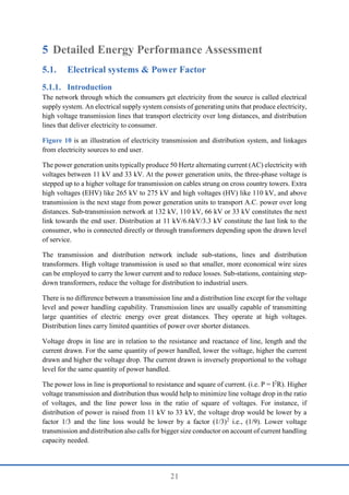21
5 Detailed Energy Performance Assessment
5.1. Electrical systems & Power Factor
Introduction
The network through which the consumers get electricity from the source is called electrical
supply system. An electrical supply system consists of generating units that produce electricity,
high voltage transmission lines that transport electricity over long distances, and distribution
lines that deliver electricity to consumer.
Figure 10 is an illustration of electricity transmission and distribution system, and linkages
from electricity sources to end user.
The power generation units typically produce 50 Hertz alternating current (AC) electricity with
voltages between 11 kV and 33 kV. At the power generation units, the three-phase voltage is
stepped up to a higher voltage for transmission on cables strung on cross country towers. Extra
high voltages (EHV) like 265 kV to 275 kV and high voltages (HV) like 110 kV, and above
transmission is the next stage from power generation units to transport A.C. power over long
distances. Sub-transmission network at 132 kV, 110 kV, 66 kV or 33 kV constitutes the next
link towards the end user. Distribution at 11 kV/6.6kV/3.3 kV constitute the last link to the
consumer, who is connected directly or through transformers depending upon the drawn level
of service.
The transmission and distribution network include sub-stations, lines and distribution
transformers. High voltage transmission is used so that smaller, more economical wire sizes
can be employed to carry the lower current and to reduce losses. Sub-stations, containing step-
down transformers, reduce the voltage for distribution to industrial users.
There is no difference between a transmission line and a distribution line except for the voltage
level and power handling capability. Transmission lines are usually capable of transmitting
large quantities of electric energy over great distances. They operate at high voltages.
Distribution lines carry limited quantities of power over shorter distances.
Voltage drops in line are in relation to the resistance and reactance of line, length and the
current drawn. For the same quantity of power handled, lower the voltage, higher the current
drawn and higher the voltage drop. The current drawn is inversely proportional to the voltage
level for the same quantity of power handled.
The power loss in line is proportional to resistance and square of current. (i.e. P = I2
R). Higher
voltage transmission and distribution thus would help to minimize line voltage drop in the ratio
of voltages, and the line power loss in the ratio of square of voltages. For instance, if
distribution of power is raised from 11 kV to 33 kV, the voltage drop would be lower by a
factor 1/3 and the line loss would be lower by a factor (1/3)2
i.e., (1/9). Lower voltage
transmission and distribution also calls for bigger size conductor on account of current handling
capacity needed.
 