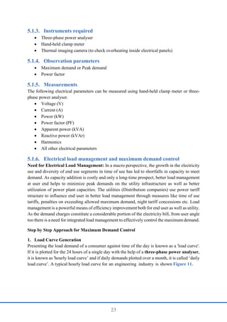 23
Instruments required
 Three-phase power analyser
 Hand-held clamp meter
 Thermal imaging camera (to check overheating inside electrical panels)
Observation parameters
 Maximum demand or Peak demand
 Power factor
Measurements
The following electrical parameters can be measured using hand-held clamp meter or three-
phase power analyser.
 Voltage (V)
 Current (A)
 Power (kW)
 Power factor (PF)
 Apparent power (kVA)
 Reactive power (kVAr)
 Harmonics
 All other electrical parameters
Electrical load management and maximum demand control
Need for Electrical Load Management: In a macro perspective, the growth in the electricity
use and diversity of end use segments in time of use has led to shortfalls in capacity to meet
demand. As capacity addition is costly and only a long-time prospect, better load management
at user end helps to minimize peak demands on the utility infrastructure as well as better
utilization of power plant capacities. The utilities (Distribution companies) use power tariff
structure to influence end user in better load management through measures like time of use
tariffs, penalties on exceeding allowed maximum demand, night tariff concessions etc. Load
management is a powerful means of efficiency improvement both for end user as well as utility.
As the demand charges constitute a considerable portion of the electricity bill, from user angle
too there is a need for integrated load management to effectively control the maximum demand.
Step by Step Approach for Maximum Demand Control
1. Load Curve Generation
Presenting the load demand of a consumer against time of the day is known as a 'load curve'.
If it is plotted for the 24 hours of a single day with the help of a three-phase power analyser,
it is known as 'hourly load curve’ and if daily demands plotted over a month, it is called ‘daily
load curve’. A typical hourly load curve for an engineering industry is shown Figure 11.
 