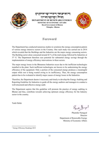 iii
ནུས་ཤུགས་སླར་འབྱུང་ལས་ཁུངས། བསྟན་རྒྱས་ལྷན་ཁག།
དཔལ་ལྡན་འཔྲུག་གཞུང་། ཐིམ་ཕུག།
DEPARTMENT OF RENEWABLE ENERGY
MINISTRY OF ECONOMIC AFFAIRS
Royal Government of Bhutan
Thimphu : Bhutan
Foreword
The Department has conducted numerous studies to scrutinize the energy consumption pattern
of various energy intensive sectors in the Country. One such study was carried out in 2014
which revealed that the Buildings and the Industries are the major energy consuming sectors.
The Building sector alone consumed around 42 % of the total energy followed by Industries at
37 %1
The Department therefore sees potential for substantial energy savings through the
implementation of energy efficiency interventions in these sectors.
The major energy losses in the Bhutanese Industries occur due to the inefficient technologies
installed in the plant. Such inefficient technologies are known to be undermining the energy
efficiency of the equipment. Only a portion of the consumed energy produces a meaningful
output while rest is being wasted owing to its inefficiency. Thus, the energy consumption
pattern has to be evaluated to identify major causes of energy losses in the Industries.
Therefore, the Department deems it necessary and timely to develop the Energy Auditing and
Reporting Guideline for Industries to guide all the energy auditors and managers to conduct a
well-structured and effective energy audit.
The Department aspires that this guideline will promote the practice of energy auditing in
Bhutan and thus, contribute towards achieving optimum energy efficiency for the Industry
sector in the country.
Tashi Delek
Phuntsho Namgyal
Director
Department of Renewable Energy
Ministry of Economic Affairs
1
Energy Efficiency Roadmap 2019
 