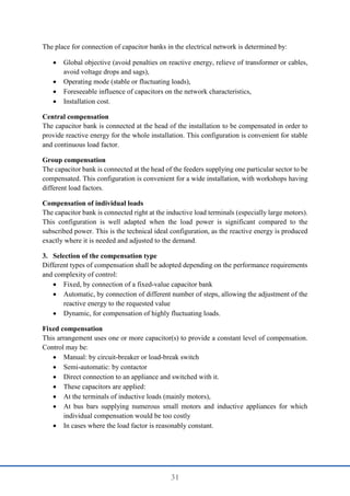 31
The place for connection of capacitor banks in the electrical network is determined by:
 Global objective (avoid penalties on reactive energy, relieve of transformer or cables,
avoid voltage drops and sags),
 Operating mode (stable or fluctuating loads),
 Foreseeable influence of capacitors on the network characteristics,
 Installation cost.
Central compensation
The capacitor bank is connected at the head of the installation to be compensated in order to
provide reactive energy for the whole installation. This configuration is convenient for stable
and continuous load factor.
Group compensation
The capacitor bank is connected at the head of the feeders supplying one particular sector to be
compensated. This configuration is convenient for a wide installation, with workshops having
different load factors.
Compensation of individual loads
The capacitor bank is connected right at the inductive load terminals (especially large motors).
This configuration is well adapted when the load power is significant compared to the
subscribed power. This is the technical ideal configuration, as the reactive energy is produced
exactly where it is needed and adjusted to the demand.
3. Selection of the compensation type
Different types of compensation shall be adopted depending on the performance requirements
and complexity of control:
 Fixed, by connection of a fixed-value capacitor bank
 Automatic, by connection of different number of steps, allowing the adjustment of the
reactive energy to the requested value
 Dynamic, for compensation of highly fluctuating loads.
Fixed compensation
This arrangement uses one or more capacitor(s) to provide a constant level of compensation.
Control may be:
 Manual: by circuit-breaker or load-break switch
 Semi-automatic: by contactor
 Direct connection to an appliance and switched with it.
 These capacitors are applied:
 At the terminals of inductive loads (mainly motors),
 At bus bars supplying numerous small motors and inductive appliances for which
individual compensation would be too costly
 In cases where the load factor is reasonably constant.
 