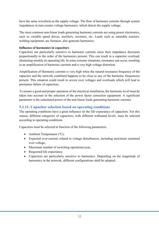 33
have the same waveform as the supply voltage. The flow of harmonic currents through system
impedances in turn creates voltage harmonics, which distort the supply voltage.
The most common non-linear loads generating harmonic currents are using power electronics,
such as variable speed drives, rectifiers, inverters, etc. Loads such as saturable reactors,
welding equipment, arc furnaces, also generate harmonics.
Influence of harmonics in capacitors
Capacitors are particularly sensitive to harmonic currents since their impedance decreases
proportionally to the order of the harmonics present. This can result in a capacitor overload,
shortening steadily its operating life. In some extreme situations, resonance can occur, resulting
in an amplification of harmonic currents and a very high voltage distortion.
Amplification of Harmonic currents is very high when the natural resonance frequency of the
capacitor and the network combined happens to be close to any of the harmonic frequencies
present. This situation could result in severe over voltages and overloads which will lead to
premature failure of capacitors.
To ensure a good and proper operation of the electrical installation, the harmonic level must be
taken into account in the selection of the power factor correction equipment. A significant
parameter is the cumulated power of the non-linear loads generating harmonic currents.
Capacitor selection based on operating conditions
The operating conditions have a great influence on the life expectancy of capacitors. For this
reason, different categories of capacitors, with different withstand levels, must be selected
according to operating conditions.
Capacitors must be selected in function of the following parameters:
 Ambient Temperature (°C),
 Expected over-current, related to voltage disturbances, including maximum sustained
over voltage,
 Maximum number of switching operations/year,
 Requested life expectancy.
 Capacitors are particularly sensitive to harmonics. Depending on the magnitude of
harmonics in the network, different configurations shall be adopted.
 