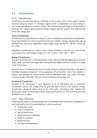 35
5.2. Transformers
Introduction
Transformers are electrical devices consisting of two or more coils of wire used to transfer
electrical energy by means of a changing magnetic field. A transformer can accept energy at
one voltage and deliver it at another voltage. This permits electrical energy to be generated at
relatively low voltages and transmitted at high voltages and low currents, thus reducing line
losses and voltage drop.
Types of transformer
Transformers are classified as two categories: power transformer and distribution transformers.
Power transformers are used in transmission network of higher voltages, deployed for step-up
and step-down transformer application, usual voltage ratings are 440 kV, 200 kV, 110 kV, 66
kV, 33kV.
Distribution transformers are used for lower voltage distribution networks as a means to end
user connectivity, usual voltage ratings are 11 kV, 6.6 kV, 3.3 kV, 440 V, 230 V.
Rating of transformer
Rating of the transformer is calculated based on the connected load and applying the diversity
factor on the connected load, applicable to the particular industry and arrive at the kVA rating
of the Transformer.
Diversity factor is defined as the ratio of overall maximum demand of the plant to the sum of
individual maximum demand of various equipment. Diversity factor varies from industry to
industry and depends on various factors such as individual loads, load factor and future
expansion needs of the plant. Diversity factor will always be less than one.
Location of Transformer
Location of the transformer is very important as far as distribution loss is concerned.
Transformer receives HT voltage from the grid and steps it down to the required voltage.
Transformers should be placed close to the load centre, considering other features like
optimization needs for centralized control, operational flexibility etc. This will bring down the
distribution loss in cables.
Data collection
Following data shall be collected during audit of transformer from transformer manufacturer’s
test report and by interviewing the operator or plant supervisor:
 Transformer rating
 Type of transformer
 Age of transformer
 Rated transformer efficiency
 Rated No-load loss
 Rated load loss
 All other rated parameters
 