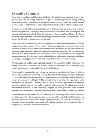 iv
Executive Summary
These Energy Auditing and Reporting Guidelines for industries are designed to serve as a
practical guide for an energy professional to gain a strong background on energy auditing
through the detailed explanations on the components of an energy audit, the general methods
and procedures to be followed as well as the reporting practices of an effective energy audit.
A survey was conducted with several industries to determine their awareness level of energy
conservation practices. This survey along with detailed interactions with local experts from
industry and academia helped shape the structure of these guidelines. Chapter 2 of these
guidelines helps the reader select the type of energy audit most suitable for the industry, and to
prepare for the audit before commencing the audit.
These guidelines contain the information an energy auditor would need to assess and to identify
energy conservation measures for key energy consuming equipment commonly found at the
industries in Bhutan. For the benefit of the reader of these guidelines, this information is always
presented under six distinct sections for each of the equipment covered. The six sections are:
introduction to the equipment, data collection required for assessment of that equipment,
instruments required, performance terms and definitions, performance assessment techniques
and energy saving opportunities commonly associated with the specific equipment.
With this approach and the steps explained, an energy professional would be able to carry out
energy performance assessment of a wide variety of equipment and to identify energy
conservation measures best suited for the concerned industry.
The approach to conduct plant level energy use assessment is explained in Chapter 6, which is
followed by guidance on developing and use of benchmarks for energy efficiency in Chapter
7. The reader is explained various ways to carry out economic evaluation of identified energy
conservation measures in Chapter 8. These are particularly important for reporting to senior
management of industries. Chapters 9 and 10 guide the energy professional on optimum
reporting methods and on post audit evaluation and monitoring for effectiveness of the
implemented measures. In the concluding chapters of these guidelines, data collection
templates and energy saving calculation formulae and tips are provided to support the auditors.
The authors have practical experience of conducting over 700 energy audits in several countries
in South Asia. They have leveraged this experience and conducted detailed primary and
secondary research covering best energy management practices from seven countries, to
optimally balance theoretical background with practical inputs on how to carry out effective
energy audit at industries, especially for Bhutan.
 