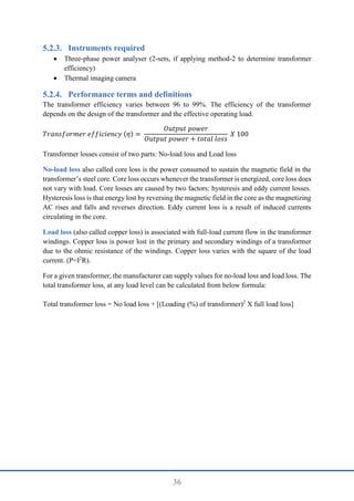 36
Instruments required
 Three-phase power analyser (2-sets, if applying method-2 to determine transformer
efficiency)
 Thermal imaging camera
Performance terms and definitions
The transformer efficiency varies between 96 to 99%. The efficiency of the transformer
depends on the design of the transformer and the effective operating load.
𝑇𝑟𝑎𝑛𝑠𝑓𝑜𝑟𝑚𝑒𝑟 𝑒𝑓𝑓𝑖𝑐𝑖𝑒𝑛𝑐𝑦 (𝜂) =
𝑂𝑢𝑡𝑝𝑢𝑡 𝑝𝑜𝑤𝑒𝑟
𝑂𝑢𝑡𝑝𝑢𝑡 𝑝𝑜𝑤𝑒𝑟 + 𝑡𝑜𝑡𝑎𝑙 𝑙𝑜𝑠𝑠
𝑋 100
Transformer losses consist of two parts: No-load loss and Load loss
No-load loss also called core loss is the power consumed to sustain the magnetic field in the
transformer’s steel core. Core loss occurs whenever the transformer is energized, core loss does
not vary with load. Core losses are caused by two factors: hysteresis and eddy current losses.
Hysteresis loss is that energy lost by reversing the magnetic field in the core as the magnetizing
AC rises and falls and reverses direction. Eddy current loss is a result of induced currents
circulating in the core.
Load loss (also called copper loss) is associated with full-load current flow in the transformer
windings. Copper loss is power lost in the primary and secondary windings of a transformer
due to the ohmic resistance of the windings. Copper loss varies with the square of the load
current. (P=I2
R).
For a given transformer, the manufacturer can supply values for no-load loss and load loss. The
total transformer loss, at any load level can be calculated from below formula:
Total transformer loss = No load loss + [(Loading (%) of transformer)2
X full load loss]
 