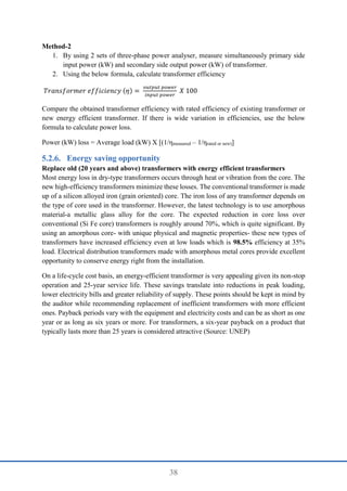 38
Method-2
1. By using 2 sets of three-phase power analyser, measure simultaneously primary side
input power (kW) and secondary side output power (kW) of transformer.
2. Using the below formula, calculate transformer efficiency
𝑇𝑟𝑎𝑛𝑠𝑓𝑜𝑟𝑚𝑒𝑟 𝑒𝑓𝑓𝑖𝑐𝑖𝑒𝑛𝑐𝑦 (𝜂) =
𝑜𝑢𝑡𝑝𝑢𝑡 𝑝𝑜𝑤𝑒𝑟
𝑖𝑛𝑝𝑢𝑡 𝑝𝑜𝑤𝑒𝑟
𝑋 100
Compare the obtained transformer efficiency with rated efficiency of existing transformer or
new energy efficient transformer. If there is wide variation in efficiencies, use the below
formula to calculate power loss.
Power (kW) loss = Average load (kW) X [(1/ηmeasured – 1/ηrated or new)]
Energy saving opportunity
Replace old (20 years and above) transformers with energy efficient transformers
Most energy loss in dry-type transformers occurs through heat or vibration from the core. The
new high-efficiency transformers minimize these losses. The conventional transformer is made
up of a silicon alloyed iron (grain oriented) core. The iron loss of any transformer depends on
the type of core used in the transformer. However, the latest technology is to use amorphous
material-a metallic glass alloy for the core. The expected reduction in core loss over
conventional (Si Fe core) transformers is roughly around 70%, which is quite significant. By
using an amorphous core- with unique physical and magnetic properties- these new types of
transformers have increased efficiency even at low loads which is 98.5% efficiency at 35%
load. Electrical distribution transformers made with amorphous metal cores provide excellent
opportunity to conserve energy right from the installation.
On a life-cycle cost basis, an energy-efficient transformer is very appealing given its non-stop
operation and 25-year service life. These savings translate into reductions in peak loading,
lower electricity bills and greater reliability of supply. These points should be kept in mind by
the auditor while recommending replacement of inefficient transformers with more efficient
ones. Payback periods vary with the equipment and electricity costs and can be as short as one
year or as long as six years or more. For transformers, a six-year payback on a product that
typically lasts more than 25 years is considered attractive (Source: UNEP)
 