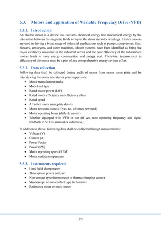 39
5.3. Motors and application of Variable Frequency Drive (VFD)
Introduction
An electric motor is a device that converts electrical energy into mechanical energy by the
interaction between the magnetic fields set up in the stator and rotor windings. Electric motors
are used in driving a broad range of industrial applications such as pumps, compressors, fans,
blowers, conveyors, and other machines. Motor systems have been identified as being the
major electricity consumer in the industrial sector and the poor efficiency of the substandard
motors leads to more energy consumption and energy cost. Therefore, improvement in
efficiency of the motor must be a part of any comprehensive energy savings effort.
Data collection
Following data shall be collected during audit of motor from motor name plate and by
interviewing the motor operator or plant supervisor:
 Motor manufacturer/make
 Model and type
 Rated motor power (kW)
 Rated motor efficiency and efficiency class
 Rated speed
 All other motor nameplate details
 Motor rewound status (if yes, no. of times rewound)
 Motor operating hours (daily & annual)
 Whether equipped with VFD or not (if yes, note operating frequency and signal
feedback to VFD is manual or automatic)
In addition to above, following data shall be collected through measurements:
 Voltage (V)
 Current (A)
 Power Factor
 Power (kW)
 Motor operating speed (RPM)
 Motor surface temperature
Instruments required
 Hand-held clamp meter
 Three-phase power analyser
 Non-contact type thermometer or thermal imaging camera
 Stroboscope or non-contact type tachometer
 Resistance meter or multi-meter
 