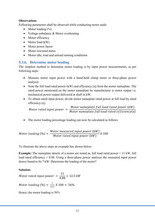41
Observations
Following parameters shall be observed while conducting motor audit:
 Motor loading (%)
 Voltage unbalance & Motor overheating
 Motor efficiency
 Motor load (kW)
 Motor power factor
 Motor rewound status
 Motor idle, load and unload running conditions
Determine motor loading
The simplest method to determine motor loading is by input power measurements, as per
following steps:
 Measure motor input power with a hand-held clamp meter or three-phase power
analyser.
 Note the full load rated power (kW) and efficiency (η) from the motor nameplate. The
rated power mentioned on the motor nameplate by manufacturer is motor output i.e.
mechanical power output delivered at shaft in kW.
 To obtain rated input power, divide motor nameplate rated power at full load by rated
efficiency (η)
𝑀𝑜𝑡𝑜𝑟 𝑟𝑎𝑡𝑒𝑑 𝑖𝑛𝑝𝑢𝑡 𝑝𝑜𝑤𝑒𝑟 =
𝑀𝑜𝑡𝑜𝑟 𝑛𝑎𝑚𝑒𝑝𝑙𝑎𝑡𝑒 𝑓𝑢𝑙𝑙 𝑙𝑜𝑎𝑑 𝑟𝑎𝑡𝑒𝑑 𝑝𝑜𝑤𝑒𝑟 (𝑘𝑊)
𝑀𝑜𝑡𝑜𝑟 𝑛𝑎𝑚𝑒𝑝𝑙𝑎𝑡𝑒 𝑓𝑢𝑙𝑙 𝑙𝑜𝑎𝑑 𝑟𝑎𝑡𝑒𝑑 𝑒𝑓𝑓𝑖𝑐𝑖𝑒𝑛𝑐𝑦(𝜂)
 The motor loading percentage loading can now be calculated as follows
𝑀𝑜𝑡𝑜𝑟 𝑙𝑜𝑎𝑑𝑖𝑛𝑔 (%) =
𝑀𝑜𝑡𝑜𝑟 𝑚𝑒𝑎𝑠𝑢𝑟𝑒𝑑 𝑖𝑛𝑝𝑢𝑡 𝑝𝑜𝑤𝑒𝑟 (𝑘𝑊)
𝑀𝑜𝑡𝑜𝑟 𝑟𝑎𝑡𝑒𝑑 𝑖𝑛𝑝𝑢𝑡 𝑝𝑜𝑤𝑒𝑟 (𝑘𝑊)
𝑋 100
To illustrate the above steps an example has shown below:
Example: The nameplate details of a motor are noted as, full load rated power = 11 kW, full
load rated efficiency = 0.88. Using a three-phase power analyser the measured input power
drawn found to be 7 kW. Determine the loading of the motor?
Solution:
𝑀𝑜𝑡𝑜𝑟 𝑟𝑎𝑡𝑒𝑑 𝑖𝑛𝑝𝑢𝑡 𝑝𝑜𝑤𝑒𝑟 =
11
0.88
= 12.5 𝑘𝑊
𝑀𝑜𝑡𝑜𝑟 𝑙𝑜𝑎𝑑𝑖𝑛𝑔 (%) =
7
12.5
𝑋 100 = 56%
Hence, the motor loading is 56%
 