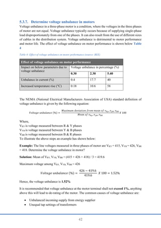 42
Determine voltage unbalance in motors
Voltage unbalance in a three-phase motor is a condition, where the voltages in the three phases
of motor are not equal. Voltage unbalance typically occurs because of supplying single-phase
load disproportionately from one of the phases. It can also result from the use of different sizes
of cables in the distribution system. Voltage unbalance is detrimental to motor performance
and motor life. The effect of voltage unbalance on motor performance is shown below Table
4
Table 4: Effect of voltage unbalance on motor performance (source: BEE)
Effect of voltage unbalance on motor performance
Impact on below parameters due to
voltage unbalance
Voltage unbalance in percentage (%)
0.30 2.30 5.40
Unbalance in current (%) 0.4 17.7 40
Increased temperature rise (°C) 0.18 10.6 58
The NEMA (National Electrical Manufacturers Association of USA) standard definition of
voltage unbalance is given by the following equation:
𝑉𝑜𝑙𝑡𝑎𝑔𝑒 𝑢𝑛𝑏𝑎𝑙𝑎𝑛𝑐𝑒 (%) =
𝑀𝑎𝑥𝑖𝑚𝑢𝑚 𝑑𝑒𝑣𝑖𝑎𝑡𝑖𝑜𝑛 𝑓𝑟𝑜𝑚 𝑚𝑒𝑎𝑛 𝑜𝑓 𝑣𝑅𝑦, 𝑣𝑦𝐵, 𝑣𝐵𝑅
𝑀𝑒𝑎𝑛 𝑜𝑓 𝑣𝑅𝑦, 𝑣𝑦𝐵, 𝑣𝐵𝑅
𝑋 100
Where,
VRY is voltage measured between R & Y phases
VYB is voltage measured between Y & B phases
VBR is voltage measured between B & R phases
To illustrate the above steps an example has shown below:
Example: The line voltages measured in three phases of motor are VRY = 415, VYB = 426, VBR
= 418. Determine the voltage unbalance in motor?
Solution: Mean of VRY, VYB, VBR = (415 + 426 + 418) / 3 = 419.6
Maximum voltage among VRY, VYB, VBR = 426
𝑉𝑜𝑙𝑡𝑎𝑔𝑒 𝑢𝑛𝑏𝑎𝑙𝑎𝑛𝑐𝑒 (%) =
426 − 419.6
419.6
𝑋 100 = 1.52%
Hence, the voltage unbalance is 1.52%
It is recommended that voltage unbalance at the motor terminal shall not exceed 1%, anything
above this will lead to de-rating of the motor. The common causes of voltage unbalance are:
 Unbalanced incoming supply from energy supplier
 Unequal tap settings of transformers
 