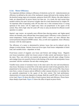 44
Motor Efficiency
Two important attributes relating to efficiency of electricity use by A.C. inductionmotors are
efficiency (η), defined as the ratio of the mechanical energy delivered at the rotating shaft to
the electrical energy input at its terminals, and power factor (PF). Motors, like other inductive
loads, are characterized by power factors less than one. As a result, the total current draw
needed to deliver the same real power is higher than for a load characterized by a higher PF.
An important effect of operating with a PF less than one is that resistance losses in wiring
upstream of the motor will be higher since these are proportional to the square of the
current. Thus, both a high value for η and a PF close to unity are desired for efficient overall
operation in a plant.
Squirrel cage motors are normally more efficient than slip-ring motors, and higher-speed
motors are normally more efficient than lower-speed motors. Efficiency is also a function of
motor temperature. Totally enclosed fan-cooled (TEFC) motors are more efficient than
screen-protected, drip-proof (SPDP) motors. Also, as with most equipment, motor efficiency
increases with the rated capacity.
The efficiency of a motor is determined by intrinsic losses that can be reduced only by
changes in motor design. Intrinsic losses are of two types: fixed losses- independent of motor
load, and variable losses - dependent on load.
Fixed losses consist of magnetic core losses and friction and windage losses. Magnetic
core losses (sometimes called iron losses) consist of eddy current and hysteresis losses in
the stator. They vary with the core material and geometry and with input voltage. Friction
and windage losses are caused by friction in the bearings of the motor and aerodynamic losses
associated with the ventilation fan and other rotating parts.
Variable losses consist of resistance losses in the stator and in the rotor and miscellaneous
stray losses. Resistance to current flow in the stator and rotor result in heat generation, that is
proportional to the resistance of the material and the square of the current (I2
R). Stray losses
arise from a variety of sources and are difficult to either measure directly or to calculate but
are generally proportional to the square of the rotor current. Part load performance
characteristics of a motor also depend on its design. Both the η and PF fall to very low levels
at low load. Figure 20 shows the effect of load on power factor and efficiency. Power factor
drops sharply at part loads. Figure 21 shows the effect of speed on power factor.
 