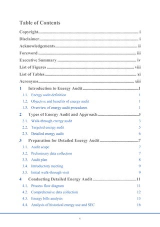 v
Table of Contents
Copyright.............................................................................................. i
Disclaimer............................................................................................. i
Acknowledgements............................................................................. ii
Foreword ............................................................................................ iii
Executive Summary .......................................................................... iv
List of Figures .................................................................................. viii
List of Tables...................................................................................... xi
Acronyms.......................................................................................... xiii
1 Introduction to Energy Audit ....................................................1
1.1. Energy audit definition 1
1.2. Objective and benefits of energy audit 1
1.3. Overview of energy audit procedures 1
2 Types of Energy Audit and Approach......................................3
2.1. Walk-through energy audit 3
2.2. Targeted energy audit 5
2.3. Detailed energy audit 6
3 Preparation for Detailed Energy Audit ....................................7
3.1. Audit scope 7
3.2. Preliminary data collection 7
3.3. Audit plan 8
3.4. Introductory meeting 9
3.5. Initial walk-through visit 9
4 Conducting Detailed Energy Audit.........................................11
4.1. Process flow diagram 11
4.2. Comprehensive data collection 12
4.3. Energy bills analysis 13
4.4. Analysis of historical energy use and SEC 16
 